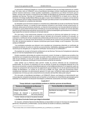 Viernes 26 de septiembre de 2008                    DIARIO OFICIAL                                  (Primera Sección)

    La educación profesional basada en normas de competencia tiene ya una larga trayectoria en nuestro
país. Sin duda, tanto el CONALEP como el bachillerato tecnológico ofrecen importantes experiencias que
podrían hacerse extensivas a todas aquellas modalidades y subsistemas que ofertan formación para el
trabajo. Aunque más reciente, la experiencia del Colegio de Bachilleres es igualmente interesante al haber
adoptado las Normas Técnicas de Competencia Laboral del CONOCER en el diseño de su oferta de
formación. El Colegio de Bachilleres México ha dado un paso más al establecer un convenio con los Centros
de Capacitación para el Trabajo Industrial (CECATIS) para que éstos provean a los bachilleres los módulos de
formación basados en competencias laborales.
    Es deseable que la formación basada en competencias p rofesionales se vincule con las Normas Técnicas
de Competencia Laboral. La ventaja de este esquema consiste en que dichas normas proporcionan un
referente valioso para la formación pertinente. La inserción de los jóvenes en el mercado laboral se facilita en
la medida en que la oferta formativa esté orientada por el mundo del trabajo. El sistema de normas laborales
permite que las instituciones educativas reconozcan los criterios de desempeño que favorecen en un tiempo y
lugar específico la inserción exitosa en el mercado laboral.
   Por otra parte, si las instituciones preparan a sus alumnos en términos del sistema de normas, su
evaluación y certificación serán un proceso natural, derivado de la formación recibida en la escuela. La
evaluación y certificación de las competencias profesionales permite al joven que busca empleo comprobar lo
que sabe hacer y no sólo las horas de formación y el nombre de los cursos en los que estuvo matriculado.
Con ello, los alumnos estarán en mejores condiciones para buscar trabajo, si así lo requieren. Tal y como
señala el CONALEP:
   “Los candidatos evaluados que obtienen como resultado ser competentes obtendrán un certificado de
competencia laboral, el cual es un aval de sus conocimientos, habilidades, destrezas y actitudes con validez
nacional que es otorgado por un organismo certificador reconocido por el CONOCER”.25
   El propósito de vincular la formación profesional con las Normas Técnicas de Competencia Laboral es
elevar el nivel de empleabilidad de los egresados.
   Existen propósitos adicionales de carácter emocional y social. Al otorgar un diploma que acredite a los
estudiantes sus competencias profesionales, se puede contribuir a elevar su autoestima y a que reconozcan el
valor de sus estudios, lo cual, por su parte, los alentará a que perseveren en sus estudios. En un contexto
más amplio, los diplomas contribuyen al reconocimiento social de los estudios.
   Cabe señalar que la Reforma debe permitir niveles de dominio diferente de las competencias
profesionales, de acuerdo al subsistem a en que se estudia. El grado de complejidad depende de si los
alumnos se encuentran cursando el bachillerato general o el tecnológico/profesional. En el siguiente cuadro se
muestra la composición del componente de capacitación para el trabajo de una de las opciones técnicas del
Colegio de Bachilleres y su similar en el CCH de la UNAM. Sin duda, estas dos formaciones tienen
competencias referidas a la administración general. En todo caso, la Reforma debe poder establecer las
competencias mínimas que este componente de los estudios del bachiller debe poder adquirir.
    Por otra parte, el bachillerato tecnológico y el CONALEP ofrecen una titulación en Administración que
incluye algunas competencias básicas que se imparten a nivel básico en el bachillerato general pero que se
extienden con amplitud en la educación tecnológica y profesional, alcanzando una mayor complejidad.
                                                           Cuadro III.1.7
                Tiempo dedicado a especialidades similares en distintas opciones de bachillerato

        Técnico en Administración de Recursos                                   Técnico Bachiller en Administración
                     Humanos
     Colegio de Bachilleres            500 horas                           Bachillerato tecnológico SEP     1200 horas
     Colegio de Ciencias           y 2 semestres más                       CONALEP                          1260 horas
     Humanidades UNAM                240 horas prácticas
      Fuentes: Cálculos con base en los planes de estudio.

      c. Un Marco Curricular Común que integra la diversidad
   En resumen, el Sistema Nacional de Bachillerato se desarrollará con base en tres tipos de competencias:
genéricas, disciplinares y profesionales. Las dos últimas se dividen en básicas y extendidas .

25
     http://conalep.infotec.com.mx/wb2/Conalep/Cona_Beneficios_de_la_Certificacion_en_Competencia
 
