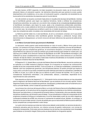 Viernes 26 de septiembre de 2008             DIARIO OFICIAL                               (Primera Sección)

   De esta manera, el MCC responde a la triple necesidad a la educación media: ser el vínculo entre la
educación básica y la educación superior, dar elementos relevantes para que quienes la cursan puedan
desempeñarse como ciudadanos y, en su caso, en la educación superior, y responder a la necesidad de una
buena parte de los estudiantes de prepararse para el mundo laboral.

    Con ello también se resuelve una tensión hasta ahora no resuelta entre dos tipos de bachillerato: mientras
que el bachillerato general, para lograr sus objetivos formativos, tiende a enfatizar las competencias
disciplinares extendidas, las cuales son una versión más compleja de las competencias disciplinares básicas,
el bachillerato tecnológico, para lograr los suyos, apela a las competencias profesionales extendidas,
entendidas como un paso adelante en términos de complejidad de las competencias profesionales básicas.
En el primer caso, las competencias se definen a partir de un modelo de persona a formar, en el segundo
caso, las competencias están vinculadas a las necesidades del mercado de trabajo.

   La Reforma permite hablar de un solo bachillerato, de ahí su connotación universal, con l o que pierde
sentido enfatizar las diferencias entre bachillerato general, tecnológico y profesional. Aunque estas
denominaciones no desaparezcan, su función única es la de hacer referencia a las opciones de salida de los
egresados.

   d. Un Marco Curricular Común que promueve la flexibilidad

    La educación media superior está transformándose en todo el mundo y México forma parte de ese
proceso. Los cambios en Europa y América Latina tienden a establecer propósitos comunes del bachillerato,
dejando lugar para las competencias genéricas, el conocimiento disciplinar y la formación profesional. La
actual Reforma nos coloca en el rumbo de cambios que ya están teniendo lugar también en nuestro país. Las
reformas de la UNAM, de la Dirección General de Bachillerato de la SEP, del bachillerato tecnológico y del
CONALEP se ubican completamente en esta línea. El MCC dará cauce a estos esfuerzos en una dirección
unificada. Se trata de ordenar y dar sentido a todas estas iniciativas articulándolas con el propósito compartido
de fortalecer el Sistema Nacional de Bachillerato.

    El Diagrama III.1.4, titulado Marco curricular del Sistema Nacional de Bachillerato, resume los cambios que
se realizarán en la EMS mediante la Reforma Integral. En el esquema se muestran las combinaciones
posibles de los tres componentes del MCC. Como se puede ver, en todas las modalidades y subsistemas se
deberán cubrir las competencias genéricas y las disciplinares básicas. El cambio principal que implica el
nuevo marco curricular es que estas competencias serán idénticas para todos los subsistemas y planteles de
la EMS en el país; es a partir de ellas que se definirá el perfil universal del bachiller. Por su parte, las
competencias disciplinares extendidas y las profesionales, básicas y extendidas, dependerán de la
especificidad de cada subsistema.

   Este esquema se deriva del diagrama III.1.1, “Articulación de los principios básicos con las propuestas
para la integración del Sistema Nacional de Bachillerato” que se presenta al inicio de este capítulo. Ambos
diagramas ilustran cómo las competencias genéricas, disciplinares y profesionales serán el fundamento de un
marco curricular flexible, común a todas las opciones de la EMS.

    Las primeras tres columnas del esquema Marco curricular del Sistema Nacional de Bachillerato se basan,
de manera general, en la estructura de los programas académicos existentes en los distintos subsistemas.
Reconocen que todos tienen un componente de formación básica o fundamental y otros que atienden distintas
disciplinas académicas y de formación para el trabajo. Ya que actualmente no todos los componentes de los
programas comparten el enfoque en competencias y no se han desarrollado a partir de una visión integral que
contemple la totalidad de la EMS, las columnas no representan la realidad actual. Señalan, sin embargo, la
dirección en la que se debe caminar: el punto de partida para que se instrumente la Reforma será la definición
de las competencias correspondientes a cada campo.

    La cuarta columna expresa que todas las instituciones deberán contar también con servicios de atención y
orientación educativa para los alumnos, con criterios comunes de gestión institucional y con normas de
evaluación transparentes. Entre estos servicios destacan los de tutorías a los estudiantes como herramienta
para fortalecer su formación integral. Estos puntos se desarrollarán en el siguiente capítulo.
 