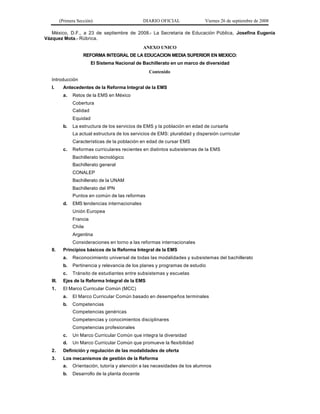 (Primera Sección)                        DIARIO OFICIAL               Viernes 26 de septiembre de 2008

   México, D.F., a 23 de septiembre de 2008.- La Secretaria de Educación Pública, Josefina Eugenia
Vázquez Mota.- Rúbrica.
                                                   ANEXO UNICO
                      REFORMA INTEGRAL DE LA EDUCACION MEDIA SUPERIOR EN MEXICO:
                           El Sistema Nacional de Bachillerato en un marco de diversidad
                                                     Contenido
   Introducción
   I.       Antecedentes de la Reforma Integral de la EMS
            a.   Retos de la EMS en México
                 Cobertura
                 Calidad
                 Equidad
            b.   La estructura de los servicios de EMS y la población en edad de cursarla
                 La actual estructura de los servicios de EMS: pluralidad y dispersión curricular
                 Características de la población en edad de cursar EMS
            c.   Reformas curriculares recientes en distintos subsistemas de la EMS
                 Bachillerato tecnológico
                 Bachillerato general
                 CONALEP
                 Bachillerato de la UNAM
                 Bachillerato del IPN
                 Puntos en común de las reformas
            d.   EMS tendencias internacionales
                 Unión Europea
                 Francia
                 Chile
                 Argentina
                 Consideraciones en torno a las reformas internacionales
   II.      Principios básicos de la Reforma Integral de la EMS
            a.   Reconocimiento universal de todas las modalidades y subsistemas del bachillerato
            b.   Pertinencia y relevancia de los planes y programas de estudio
            c.   Tránsito de estudiantes entre subsistemas y escuelas
   III.     Ejes de la Reforma Integral de la EMS
   1.       El Marco Curricular Común (MCC)
            a.   El Marco Curricular Común basado en desempeños terminales
            b.   Competencias
                 Competencias genéricas
                 Competencias y conocimientos disciplinares
                 Competencias profesionales
            c.   Un Marco Curricular Común que integra la diversidad
            d.   Un Marco Curricular Común que promueve la flexibilidad
   2.       Definición y regulación de las modalidades de oferta
   3.       Los mecanismos de gestión de la Reforma
            a.   Orientación, tutoría y atención a las necesidades de los alumnos
            b.   Desarrollo de la planta docente
 