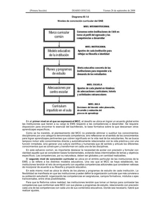 (Primera Sección)                        DIARIO OFICIAL                Viernes 26 de septiembre de 2008

                                                Diagrama III.1.6
                                  Niveles de concreción curricular del SNB




    En el primer nivel en el que se expresará el MCC, el desafío se ubica en lograr un acuerdo global entre
las instituciones que tienen a su cargo la EMS respecto a las competencias a desarrollar. Se requiere
disposición para encontrar lo esencial del bachillerato, la base formativa sobre la que descansan otros
aprendizajes específicos.
    Como se ha insistido, el planteamiento del MCC no pretende eliminar o sustituir los conocimientos
disciplinares por una categoría denominada competencia, sino reflexionar en el sentido de los conocimientos
para lograr aprendizajes pertinentes que cobren significado en la vida real de los estudiantes. No se busca
tampoco incluir sólo conocimientos directa y automáticamente relacionados con la vida prácti ca y con una
función inmediata, sino generar una cultura científica y humanista que dé sentido y articule los diferentes
conocimientos que se construyen y transforman en cada una de las disciplinas.
    En este esfuerzo común, es importante destacar la necesidad de acotar con precisión y formular con
claridad aquello que se consideren bases fundamentales, evitando listas interminables de temas y objetivos
específicos. Las competencias, por su naturaleza, deben ser globales y en cantidad realizables.
    El segundo nivel de concreción curricular se ubica en el ámbito particular de las instituciones de la
EMS, y se refiere a los distintos modelos educativos. Una vez que el MCC se haya establecido, las
instituciones tendrán el reto de enriquecerlo con aquellas competencias adicionales que consideren valiosas
de incorporar de acuerdo a su filosofía y proyecto educativo.
    En este mismo nivel se ubica la oferta de los planes y programas de estudio de cada institución. La
flexibilidad se manifiesta en que las instituciones p ueden definir la organización curricular que más conviene a
su población estudiantil, organizando las competencias en asignaturas, campos formativos, módulos o ejes
transversales, entre otras posibilidades.
    Para que la Reforma cobre realidad, las instituciones tendrán que tomar un tiempo para contrastar las
competencias que conforman este MCC con sus planes y programas de estudio, relacionando con precisión
cada una de las competencias con cada uno de sus contenidos educativos. Donde sea necesario, habrá que
realizar ajustes.
 