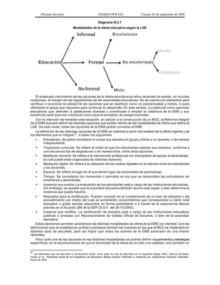 (Primera Sección)                                 DIARIO OFICIAL                      Viernes 26 de septiembre de 2008

                                                          Diagrama III.2.1
                                    Modalidades de la oferta educativa según la LGE




    El acelerado crecimiento de las opciones de la oferta educativa en años recientes ha estado, en muchas
ocasiones, al margen de las regulaciones de las autoridades educativas. No se cuenta con elementos para
certificar o reconocer la calidad de las opciones que se clasifican como no escolarizadas y mixtas, ni para
ofrecerles el apoyo que requieren para continuar su desarrollo. En este sentido, su potencial como opciones
educativas que atienden a poblaciones diversas y contribuyen a ampliar la cobertura de la EMS y sus
beneficios tanto para los individuos como para la sociedad, es desaprovechado.
    Con la intención de remediar esta situación, en adición a la construcción de un MCC, la Reforma Integral
de la EMS buscará definir las distintas opciones que existen dentro de las modalidades de oferta que define la
LGE. De este modo, todas las opciones de la EMS podrán sumarse al SNB.
    La definición de las distintas opciones de la EMS se realizará a partir d el análisis de la oferta vigente y de
los elementos que la integran27, a saber los siguientes:
    •     Estudiantes. Se podrá considerar si cursan sus estudios en grupo y frente a un docente, o de manera
          independiente.
    •     Trayectoria curricular. Se refiere al orden en que los estudiantes realizan sus estudios, conforme a
          una secuencia fija de asignaturas o de manera libre, entre otras opciones.
    •     Mediación docente. Se refiere a la intervención profesional con el propósito de apoyar el aprendizaje,
          la cual puede estar organizada de distintas maneras.
    •     Mediación digital. Se refiere a la utilización de los medios digitales en la relación entre los estudiantes
          y los docentes.
    •     Espacio. Se refiere al lugar en el que tienen lugar las actividades de aprendizaje.
    •     Tiempo. Se consideran los momentos o periodos en los que se desarrollan las actividades de
          enseñanza y aprendizaje.
    •     Instancia que evalúa. La evaluación de los estudiantes está a cargo de las instituciones educativas.
          Sin embargo, es posible que la autoridad educativa también asuma este papel, o bien determine la
          instancia que puede hacerlo.
    •     Requisitos para la certificación. Pueden consistir en el cumplimiento de un plan de estudios o del
          procedimiento por medio del cual se acreditarán conocimientos que correspondan a cierto nivel
          educativo o grado escolar adquiridos en forma autodidacta o a través de la experiencia laboral
          previsto en el Acuerdo 286 de la SEP (D.O.F. del 30-10-2000).
    •     Instancia que certifica. La certificación de estudios está a cargo de las instituciones educativas
          públicas o privadas con Reconocimiento de Validez Oficial de Estudios, o bien de la autoridad
          educativa.
    Estos elementos permiten caracterizar las distintas modalidades de oferta de la EMS con claridad. Con las
definiciones que se establezcan podrán p recisarse también las maneras en las que el MCC se implantará en
distintos tipos de escuelas, para así lograr que todos los actores de la EMS participen de una misma
identidad.
    Para cada una de las opciones en las distintas modalidades se podrán definir requerimientos y estrategias
específicas, en el reconocimiento de que la diversidad de la oferta es no sólo una realidad, sino también un

27
   Los elementos que se describen a continuación tienen como base los que se describen en el siguiente trabajo: Mtra. Patricia González
Flores et al. Panorama Actual de los Programa s de Educación Media Superior Ofrecidos a Distancia por Instituciones Públicas Federales .
Enero de 2008.
 