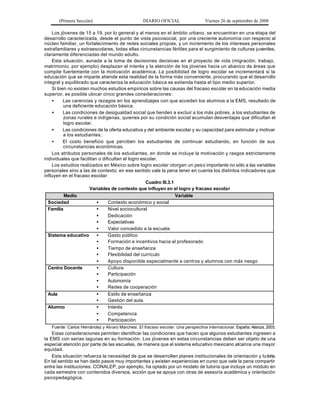 (Primera Sección)                          DIARIO OFICIAL                   Viernes 26 de septiembre de 2008

    Los jóvenes de 15 a 19, por lo general y al menos en el ámbito urbano, se encuentran en una etapa del
desarrollo caracterizada, desde el punto de vista psicosocial, por una creciente autonomía con respecto al
núcleo familiar, un fortalecimiento de redes sociales propias, y un incremento de los intereses personales
extrafamiliares y extraescolares, todas ellas circunstancias fértiles para el surgimiento de culturas juveniles,
claramente diferenciadas del mundo adulto.
    Esta situación, aunada a la toma de decisiones decisivas en el proyecto de vida (migración, trabajo,
matrimonio, por ejemplo) desplazan el interés y la atención de los jóvenes hacia un abanico de áreas que
compite fuertemente con la motivación académica. La posibilidad de logro escolar se incrementará si la
educación que se imparte atiende esta realidad de la forma más conveniente, procurando que el desarrollo
integral y equilibrado que caracteriza la educación básica se extienda hasta el tipo medio superior.
    Si bien no existen muchos estudios empíricos sobre las causas del fracaso escolar en la educación media
superior, es posible ubicar cinco grandes consideraciones:
    •     Las carencias y rezagos en los aprendizajes con que acceden los alumnos a la EMS, resultado de
          una deficiente educación básica.
    •     Las condiciones de desigualdad social que tienden a excluir a los más pobres, a los estudiantes de
          zonas rurales e indígenas, quienes por su condición social acumulan desventajas que dificultan el
          logro escolar.
    •     Las condiciones de la oferta educativa y del ambiente escolar y su capacidad para estimular y motivar
          a los estudiantes.
    •     El costo beneficio que perciben los estudiantes de continuar estudiando, en función de sus
          circunstancias económicas.
    Los atributos personales de los estudiantes, en donde se incluye la motivación y rasgos estrictamente
individuales que facilitan o dificultan el logro escolar.
    Los estudios realizados en México sobre logro escolar otorgan un pes o importante no sólo a las variables
personales sino a las de contexto; en ese sentido vale la pena tener en cuenta los distintos indicadores que
influyen en el fracaso escolar:
                                                   Cuadro III.3.1
                       Variables de contexto que influyen en el logro y fracaso escolar
          Medio                                                   Variable
  Sociedad                •     Contexto económico y social
  Familia                 •     Nivel sociocultural
                          •     Dedicación
                          •     Expectativas
                          •     Valor concedido a la escuela
  Sistema educativo       •     Gasto público
                          •     Formación e incentivos hacia el profesorado
                          •     Tiempo de enseñanza
                          •     Flexibilidad del currículo
                          •     Apoyo disponible especialmente a centros y alumnos con más riesgo
  Centro Docente          •     Cultura
                          •     Participación
                          •     Autonomía
                          •     Redes de cooperación
  Aula                    •     Estilo de enseñanza
                          •     Gestión del aula
  Alumno                  •     Interés
                          •     Competencia
                          •     Participación
   Fuente: Carlos Hernández y Alvaro Marchesi. El fracaso escolar. Una perspectiva internacional. España: Alianza, 2003.
    Estas consideraciones permiten identificar las condiciones que hacen que algunos estudiantes ingresen a
la EMS con serias lagunas en su formación. Los jóvenes en estas circunstancias deben ser objeto de una
especial atención por parte de las escuelas, de manera que el sistema educativo mexicano alcance una mayor
equidad.
    Esta situación refuerza la necesidad de que se desarrollen planes institucionales de orientación y tu toría.
En tal sentido se han dado pasos muy importantes y existen experiencias en curso que vale la pena compartir
entre las instituciones. CONALEP, por ejemplo, ha optado por un modelo de tutoría que incluye un módulo en
cada semestre con contenidos diversos, acción que se apoya con otras de asesoría académica y orientación
psicopedagógica.
 