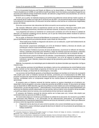 Viernes 26 de septiembre de 2008                        DIARIO OFICIAL                                           (Primera Sección)

   En la Universidad Autónoma del Estado de México se ha desarrollado un Sistema Inteligente para la
Tutoría Académica en la EMS, el cual define el perfil que deben reunir los tutores y puntualiza el papel de sus
acciones para detectar el bajo rendimiento escolar, dar atención y seguimiento a los estudiantes, así como la
importancia de su trabajo colegiado.
    El CCH, por su parte, ha realizado diversos encuentros de profesores tutores del tipo medio superior, el
más reciente de los cuales tuvo lugar del 27 al 29 de junio de 2007. Los encuentros tienen entre sus objetivos
la socialización de experiencias y la discusión de temas relativos a las tutorías en conferencias magistrales y
grupos de trabajo.
      Entre las conclusiones más relevantes del último encuentro se encuentran las siguientes:
   “Se necesita reflexionar sobre la experiencia tutorial con los alumnos, interactuar entre pares para
establecer estrategias preventivas y favorecer de distintas maneras, la atención a los alumnos” y,
   “Los programas de tutoría se mantienen en construcción constante con el fin de elevar la calidad de
atención y la situación académica de los alumnos, por lo que las instituciones deben revalorar la tutoría e
incentivar a quienes la ejercen”.28
   Por su parte, la Dirección General de Bachillerato ha propuesto un Programa de Orientación Educativa
para el bachillerato general que pretende atender cuatro áreas de intervención:
             “Area Institucional: facilita la integración del alumno con la institución, a partir del fortalecimiento de
             su sentido de pertenencia.
             Area Escolar: proporciona estrategias con el fin de fortalecer hábitos y técnicas de estudio, que
             contribuyan a elevar el aprovechamiento académico.
             Area Vocacional: fortalece el proceso de toma de decisiones, al promover la reflexión de intereses,
             valores y aptitudes personales para identificar y elegir las distintas opciones educativas y laborales
             que ofrece el entorno. Por otro lado, apoya al alumno en la construcción de un proyecto de vida.
             Area Psicosocial: propicia el desarrollo de actitudes, comportamientos y habilidades favorables para
             el autoconocimiento, la autoestima y la comunicación; con el fin de mejorar la calidad de vida
             individual y social. Además, proporciona apoyo de tipo preventivo para enfrentar factores de riesgo
             psicosocial”.29
  Además, ha preparado una metodología para la elaboración de planes tutoriales que responden a la figura
maestro-tutor.
   En las distintas opciones de bachillerato tecnológico, tanto en los subsistemas de control federal como
estatal, también se han desarrollado programas de tutorías que se han comenzado a impulsar mediante
reuniones de trabajo y el desarrollo de metodologías y manuales.
    Las acciones del bachillerato general y el bachillerato tecnológico se inscriben en el marco de un proyecto
más amplio para crear un Sistema nacional de tutorías, promovido por la Subsecretaría de EMS. Este
proyecto recupera las experiencias de los distintos subsistemas y propone una serie de lineamientos para las
tutorías, concebidas como un componente integral de los nuevos planes de estudio centrados en el
aprendizaje.
    El proyecto para un Sistema nacional de tutorías supone un avance importante en el esfuerzo por
desarrollar criterios de gestión comunes a todas las opciones de la EMS en el país. El documento de trabajo
que se desarrolló en 2006 describe una serie de políticas en esta materia así como estrategias para que se
implementen y se les dé seguimiento 30. Adicionalmente, el documento describe las responsabilidades que
asumirían los distintos actores relacionados con las tutorías, tanto al interior como al exterior de las escuelas,
y el perfil que deben tener los tutores y los coordinadores de las tutorías en cada plantel.
    El proyecto del Sistema nacional de tutorías podría ser la base para uno, incluso más amplio que
contemple todas las opciones de EMS en el país.
    Sin duda todas estas son iniciativas que fortalecen la calidad de la educación. Es necesario que el MCC
que promueve esta Reforma, y sin menoscabo de las adecuaciones particulares, se acompañe de
recomendaciones y lineamientos específicos sobre los servicios de orientación y tutoría. Habrá que reflexionar
al menos sobre las siguientes necesidades:
    •     Integración de los alumnos al nuevo entorno escolar y los cursos remediales que se requieran.
    •     Seguimiento y apoyo individual y grupal de alumnos en relación con los procesos de aprendizaje y su
           trabajo académico.

28
   “I Encuentro Nacional de Tutores de Nivel Medio Superior” en Eutopía, Revista del Colegio de ciencias y humanidades y para el
bachillerato. Año 1, Número 3, julio-septiembre 2007, p. 41-42.
29
     Dirección General de Bachillerato. Lineamientos de orientación educativa. Serie de información básica 5. México: 2005, p. 5.
30
     Sistema nacional de tutorías para el nivel medio superior, Documento de trabajo. Subsecretaría de Educación Media Superior, 2006.
 