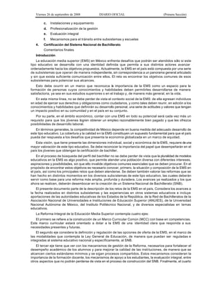 Viernes 26 de septiembre de 2008             DIARIO OFICIAL                             (Primera Sección)

        c.   Instalaciones y equipamiento
        d.   Profesionalización de la gestión
        e.   Evaluación integral
        f.   Mecanismos para el tránsito entre subsistemas y escuelas
   4.   Certificación del Sistema Nacional de Bachillerato
        Comentarios finales
   Introducción
    La educación media superior (EMS) en México enfrenta desafíos que podrán ser atendidos sólo si este
tipo educativo se desarrolla con una identidad definida que permita a sus distintos actores avanzar
ordenadamente hacia los objetivos propuestos. Actualmente, la EMS en el país está compuesta por una serie
de subsistemas que operan de manera independiente, sin correspondencia a un panorama general articulado
y sin que exista suficiente comunicación entre ellos. El reto es encontrar los objetivos comunes de esos
subsistemas para potenciar sus alcances.
    Esto debe ocurrir en un marco que reconozca la importancia de la EMS como un espacio para la
formación de personas cuyos conocimientos y habilidades deben permitirles desarrollarse de manera
satisfactoria, ya sea en sus estudios superiores o en el trabajo y, de manera más general, en la vida.
    En esta misma línea, no se debe perder de vista el contexto social de la EMS: de ella egresan individuos
en edad de ejercer sus derechos y obligaciones como ciudadanos, y como tales deben reunir, en adición a los
conocimientos y habilidades que definirán su desarrollo personal, una serie de actitudes y valores que tengan
un impacto positivo en su comunidad y en el país en su conjunto.
   Por su parte, en el ámbito económico, contar con una EMS en todo su potencial será cada vez más un
requisito para que los jóvenes logren obtener un empleo razonablemente bien pagado y que les ofrezca
posibilidades de desarrollo laboral.
   En términos generales, la competitividad de México depende en buena medida del adecuado desarrollo de
este tipo educativo. La cobertura y la calidad en la EMS constituyen un supuesto fundamental para que el país
pueda dar respuesta a los desafíos que presenta la economía globalizada en un marco de equidad.
   Esta visión, que tiene presente las dimensiones individual, social y económica de la EMS, requiere de una
mayor valoración de este tipo educativo. Se debe reconocer la importancia del papel que desempeñarán en el
país los jóvenes que obtengan la certificación de bachiller.
    En el proceso de búsqueda del perfil del bachiller no se debe perder de vista que la pluralidad de modelos
educativos en la EMS es algo positivo, que permite atender una población diversa con diferentes intereses,
aspiraciones y posibilidades, sin que ello invalide objetivos comunes esenciales que se deben procurar. En el
propósito de encontrar estos objetivos es necesario conocer, primero, la situación y composición de la EMS en
el país, así como los principales retos que deben atenderse. Se deben también valorar las reformas que se
han hecho en distintos momentos en los diversos subs istemas de este tipo educativo, las cuales deberán
servir como base para una reforma más amplia, profunda y duradera. Los avances ya realizados y los que
ahora se realicen, deberán desembocar en la creación de un Sistema Nacional de Bachillerato (SNB).
    El presente documento parte de la descripción de los retos de la EMS en el país. Considera los avances a
la fecha realizados en distintos subsistemas y las experiencias en otros sistemas educativos e incluye
aportaciones de las autoridades educativas de los Estados de la República, de la Red de Bachilleratos de la
Asociación Nacional de Universidades e Instituciones de Educación Superior (ANUIES), de la Universidad
Nacional Autónoma de México, del Instituto Politécnico Nacional, y de diversos especialistas en temas
educativos.
   La Reforma Integral de la Educación Media Superior contempla cuatro ejes:
   El primero se refiere a la construcción de un Marco Curricular Común (MCC) con base en competencias.
Este marco curricular estará orientado a dotar a la EMS de una identidad clara que responda a sus
necesidades presentes y futuras.
    El segundo eje considera la definición y regulación de las opciones de oferta de la EMS, en el marco de
las modalidades que contempla la Ley General de Educación, de manera que puedan ser reguladas e
integradas al sistema educativo nacional y específicamente, al SNB.
    El tercer eje tiene que ver con los mecanismos de gestión de la Reforma, necesarios para fortalecer el
desempeño académico de los alumnos y para mejorar la calidad de las insti tuciones, de manera que se
alcancen ciertos estándares mínimos y se sigan procesos compartidos. Estos mecanismos consideran la
importancia de la formación docente, los mecanismos de apoyo a los estudiantes, la evaluación integral, entre
otros aspectos que no podrán perderse de vista en el proceso de construcción del SNB. Finalmente, el cuarto
 
