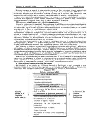 Viernes 26 de septiembre de 2008             DIARIO OFICIAL                               (Primera Sección)

    En todos los casos, el papel de la autoevaluación es esencial. Para estos siete tipos de evaluación es
necesario diseñar una serie de estrategias que en su conjunto fortalecerán la calidad de la EMS. En cada uno
de los casos se deben tener en cuenta los objetivos concretos que se buscan y crear mecanismos para
garantizar que los resultados que se obtengan sean interpretados de acuerdo a estos objetivos.
    Como se ha indicado, l os procesos de evaluación y los estándares en cada uno de los tipos de evaluación
enlistados, serán específicos para las distintas modalidades y las opciones dentro de ellas. El diseño de un
esquema de evaluación integral deberá tener en cuenta la diversidad de la oferta.
    f. Mecanismos para el tránsito entre subsistemas y escuelas
    Uno de los propósitos principales de la Reforma Integral de la EMS es lograr equivalencias globales de
semestres o años escolares que permitan el tránsito de alumnos entre subsistemas y planteles sin
dificultades. Para esto se requiere terminar con el esquema tradicional para definir equivalencias con base en
la comparación de planes de estudio asignatura por asignatura.
    La Reforma deberá de estar acompañada de definiciones que den claridad a los mecanismos
administrativos para facilitar este proceso. Estos mecanismos deberán partir del reconocimiento que el
enfoque en competencias facilita la noción de las equivalencias globales: sin importar las materias que cursen
los estudiantes , o el orden en que las cursen, los desempeños terminales serán comunes, por lo que resulta
inapropiado continuar con el esquema en que las equivalencias se otorgan tras haber hecho las
comparaciones administrativas asignatura por asignatura.
    De este modo, para un estudiante que desee o se vea obligado a cambiar de un plantel de bachillerato
tecnológico o del CONALEP a uno de bachillerato general o autónomo, no deben presentarse obstáculos
académicos de la suficiente magnitud como para impedir el tránsito fluido de un plantel a otro.
    Para el tránsito en el sentido contrario, de un plantel de formación general a uno orientado a la formación
técnica o para el trabajo, tampoco habrá mayores dificultades. Las reformas curriculares de años recientes
disponen ya de estructuras curriculares que facilitarán el tránsito: los estudiantes desarrollan las competencias
profesionales en módulos autocontenidos que no tienen que ser cursados en secuencia. Un estudiante que se
transfiera a un plantel tecnológico puede cursar sólo algunos de los módulos correspondientes a una carrera
sin que esto le impida obtener el diploma único del bachillerato.
    En el proceso de implementación de la Reforma Integral habrá un periodo de transición durante el cual las
instituciones irán adopta ndo el enfoque en competencias. Al terminar este periodo, habrá equivalencias
globales. El tránsito de los estudiantes entre subsistemas y planteles estará condicionado únicamente a la
disponibilidad de espacios en las escuelas, y no encontrará obstáculos administrativos.
    4. Certificación del Sistema Nacional de Bachillerato
    La conclusión de los estudios en el Sistema Nacional de Bachillerato se verá expresada en una
certificación nacional, complementaria a la que otorgan las instituciones. Según se ilustra en el diagrama a
continuación, este documento corresponderá a la coherencia del proceso de Reforma Integral.
 