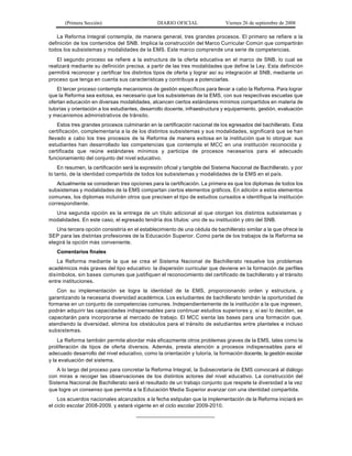 (Primera Sección)                        DIARIO OFICIAL                Viernes 26 de septiembre de 2008

    La Reforma Integral contempla, de manera general, tres grandes procesos. El primero se refiere a la
definición de los contenidos del SNB. Implica la construcción del Marco Curricular Común que compartirán
todos los subsistemas y modalidades de la EMS. Este marco comprende una serie de competencias.
   El segundo proceso se refiere a la estructura de la oferta educativa en el marco de SNB, lo cual se
realizará mediante su definición precisa, a partir de las tres modalidades que define la Ley. Esta definición
permitirá reconocer y certificar los distintos tipos de oferta y lograr así su integración al SNB, mediante un
proceso que tenga en cuenta sus características y contribuya a potenciarlas.
    El tercer proceso contempla mecanismos de gestión específicos para llevar a cabo la Reforma. Para lograr
que la Reforma sea exitosa, es necesario que los subsistemas de la EMS, con sus respectivas escuelas que
ofertan educación en diversas modalidades, alcancen ciertos estándares mínimos compartidos en materia de
tutorías y orientación a los estudiantes, desarrollo docente, infraestructura y equipamiento, gestión, evaluación
y mecanismos administrativos de tránsito.
    Estos tres grandes procesos culminarán en la certificación nacional de los egresados del bachillerato. Esta
certificación, complementaria a la de los distintos subsistemas y sus modalidades, significará que se han
llevado a cabo los tres procesos de la Reforma de manera exitosa en la institución que lo otorgue: sus
estudiantes han desarrollado las competencias que contempla el MCC en una institución reconocida y
certificada que reúne estándares mínimos y participa de procesos necesarios para el adecuado
funcionamiento del conjunto del nivel educativo.
    En resumen, la certificación será la expresión oficial y tangible del Sistema Nacional de Bachillerato, y por
lo tanto, de la identidad compartida de todos los subsistemas y modalidades de la EMS en el país.
   Actualmente se consideran tres opciones para la certificación. La primera es que los diplomas de todos los
subsistemas y modalidades de la EMS compartan ciertos elementos gráficos. En adición a estos elementos
comunes, los diplomas incluirán otros que precisen el tipo de estudios cursados e identifique la institución
correspondiente.
  Una segunda opción es la entrega de un título adicional al que otorgan los distintos subsistemas y
modalidades. En este caso, el egresado tendría dos títulos: uno de su institución y otro del SNB.
   Una tercera opción consistiría en el establecimiento de una cédula de bachillerato similar a la que ofrece la
SEP para las distintas profesiones de la Educación Superior. Como parte de los trabajos de la Reforma se
elegirá la opción más conveniente.
   Comentarios finales
    La Reforma mediante la que se crea el Sistema Nacional de Bachillerato resuelve los problemas
académicos más graves del tipo educativo: la dispersión curricular que deviene en la formación de perfiles
disímbolos, sin bases comunes que justifiquen el reconocimiento del certificado de bachillerato y el tránsito
entre instituciones.
   Con su implementación se logra la identidad de la EMS, proporcionando orden y estructura, y
garantizando la necesaria diversidad académica. Los es tudiantes de bachillerato tendrán la oportunidad de
formarse en un conjunto de competencias comunes. Independientemente de la institución a la que ingresen,
podrán adquirir las capacidades indispensables para continuar estudios superiores y, si así lo deciden, se
capacitarán para incorporarse al mercado de trabajo. El MCC sienta las bases para una formación que,
atendiendo la diversidad, elimina los obstáculos para el tránsito de estudiantes entre planteles e incluso
subsistemas.
    La Reforma también permite abordar más eficazmente otros problemas graves de la EMS, tales como la
proliferación de tipos de oferta diversos. Además, presta atención a procesos indispensables para el
adecuado desarrollo del nivel educativo, como la orientación y tutoría, la formación docente, la gestión escolar
y la evaluación del sistema.
   A lo largo del proceso para concretar la Reforma Integral, la Subsecretaría de EMS convocará al diálogo
con miras a recoger las observaciones de los distintos actores del nivel educativo. La construcción del
Sistema Nacional de Bachillerato será el resultado de un trabajo conjunto que respete la diversidad a la vez
que logre un consenso que permita a la Educación Media Superior avanzar con una identidad compartida.
    Los acuerdos nacionales alcanzados a la fecha estipulan que la implementación de la Reforma iniciará en
el ciclo escolar 2008-2009, y estará vigente en el ciclo escolar 2009-2010.
                                       __________________________
 