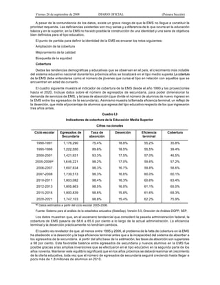 Viernes 26 de septiembre de 2008                DIARIO OFICIAL                                    (Primera Sección)

    A pesar de la contundencia de los datos, existe un grave riesgo de que la EMS no llegue a constituir la
prioridad requerida. Las deficiencias existentes son muy serias y a diferencia de lo que ocurre en la educación
básica y en la superior, en la EMS no ha sido posible la construcción de una identidad y una serie de objetivos
bien definidos para el tipo educativo.
   El punto de partida para definir la identidad de la EMS es encarar los retos siguientes:
   Ampliación de la cobertura
   Mejoramiento de la calidad
   Búsqueda de la equidad
   Cobertura
    Dadas las tendencias demográficas y educativas que se observan en el país, el crecimiento más notable
del sistema educativo nacional durante los próximos años se localizará en el tipo medio superior. La cobertura
de la EMS debe entenderse como el número de jóvenes que cursa el tipo en relación con aquellos que se
encuentran en edad de cursarlo.
    El cuadro siguiente muestra el indicador de cobertura de la EMS desde el año 1990 y las proyecciones
has ta el 2020. Incluye datos sobre el número de egresados de secundaria, para poder dimensionar la
demanda de servicios de EMS, y la tasa de absorción (que divide el número de alumnos de nuevo ingreso en
la EMS entre los egresados de la secundaria). Asimismo muestra la llamada eficiencia terminal, un reflejo de
la deserción, que mide el porcentaje de alumnos que egresa del tipo educativo respecto de los que ingresaron
tres años antes.
                                                       Cuadro I.3
                          Indicadores de cobertura de la Educación Media Superior
                                                  Cifras nacionales

  Ciclo escolar       Egresados de           Tasa de            Deserción            Eficiencia          Cobertura
                       Secundaria           absorción                                 terminal

    1990-1991           1,176,290              75.4%                18.8%              55.2%               35.8%
    1995-1996           1,222,550              89.6%                18.5%              55.5%               39.4%
    2000-2001           1,421,931              93.3%                17.5%              57.0%               46.5%
   2005-2006e/          1,646,221              98.2%                17.0%              59.6%               57.2%
    2006-2007           1,697,834              98.3%                16.7%              59.8%               58.6%
    2007-2008           1,739,513              98.3%                16.6%              60.0%               60.1%
    2010-2011           1,803,082              98.4%                16.3%              60.6%               63.4%
    2012-2013           1,805,863              98.5%                16.0%              61.1%               65.0%
    2015-2016           1,800,839              98.6%                15.8%              61.6%               69.3%

    2020-2021           1,747,103              98.8%                15.4%              62.2%               75.9%
   e/ Datos estimados a partir del ciclo escolar 2005-2006.

   Fuente: Sistema para el análisis de la estadística educativa (SisteSep). Versión 5.0, Dirección de Análisis DGPP, SEP.

   Los datos muestran que, en el escenario tendencial que consideró la pasada administración federal, la
cobertura de EMS pasaría de 58.6 a 65.0 por ciento a lo largo de la actual administración. La eficiencia
terminal y la deserción prácticamente no tendrían cambios.
    El cuadro es revelador de que, al menos entre 1995 y 2006, el problema de la falta de cobertura en la EMS
ha obedecido a la deserción y la baja eficiencia terminal antes que a la incapacidad del sistema de absorber a
los egresados de la secundaria. A partir del año base de la estimación, las tasas de absorción son superiores
a 98 por ciento. Este favorable balance entre egresados de secundaria y nuevos alumnos en la EMS fue
posible gracias a las amplias inversiones que se efectuaron en el tipo educativo en la segunda parte de los
años noventa. Mantener este equilibrio significará que en los años próximos se deberá reanimar el crecimiento
de la oferta educativa, toda vez que el número de egresados de secundaria seguirá creciendo hasta llegar a
poco más de 1.8 millones de alumnos en 2010.
 