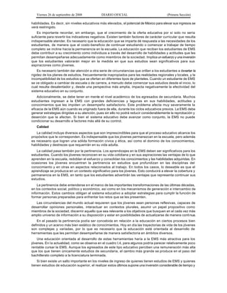 Viernes 26 de septiembre de 2008             DIARIO OFICIAL                               (Primera Sección)

habilidades. Es decir, sin niveles educativos más elevados, el potencial de México para elevar sus ingresos se
verá restringido.
    Es importante recordar, sin embargo, que el crecimiento de la oferta educativa por sí solo no sería
suficiente para revertir los indicadores negativos. Existen también factores de carácter curricular que resulta
indispensable atender. Es necesario que la educación que se imparta dé respuesta a las necesidades de los
estudiantes, de manera que el costo -beneficio de continuar estudiando o comenzar a trabajar de tiempo
completo se incline hacia la permanencia en la escuela. La educación que reciban los estudiantes de EMS
debe contribuir a su crecimiento como individuos a través del desarrollo de habilidades y actitudes que les
permitan desempeñarse adecuadamente como miembros de la sociedad. Implica un esfuerzo y una inversión
que los estudiantes valorarán mejor en la medida en que sus estudios sean significativos para sus
aspiraciones como jóvenes.
    Es necesario también dar atención a otra serie de circunstancias que orillan a los estudiantes a desertar: la
rigidez de los planes de estudios, frecuentemente inapropiados para las realidades regionales y locales, y la
incompatibilidad de los estudios que se ofertan en diferentes tipos de planteles. Cuando un estudiante de EMS
se ve obligado a cambiar de escuela o de carrera, a menudo debe comenzar sus estudios desde el inicio, lo
cual resulta desalentador y, desde una perspectiva más amplia, impacta negativamente la efectividad del
sistema educativo en su conjunto.
    Adicionalmente, se debe tener en mente el nivel académico de los egresados de secundaria. Muchos
estudiantes ingresan a la EMS con grandes deficiencias y lagunas en sus habilidades, actitudes y
conocimientos que les impiden un desempeño satisfactorio. Este problema afecta muy severamente la
eficacia de la EMS aún cuando es originado fuera de ella, durante los ciclos educativos previos. La EMS debe
generar estrategias dirigidas a su atención, pues sin ello no podrá reducir considerablemente la reprobación y
deserción que la afectan. Si bien el sistema educativo debe avanzar como conjunto, la EMS no puede
condicionar su desarrollo a factores más allá de su control.
   Calidad
   La calidad incluye diversos aspectos que son imprescindibles para que el proceso educativo alcance los
propósitos que le corresponden. Es indispensable que los jóvenes permanezcan en la escuela, pero además
es necesario que logren una sólida formación cívica y ética, así como el dominio de los conocimientos,
habilidades y destrezas que requerirán en su vida adulta.
   La calidad pasa también por la pertinencia. Los aprendizajes en la EMS deben ser significativos para los
estudiantes. Cuando los jóvenes reconocen en su vida cotidiana y en sus aspiraciones las ventajas de lo que
aprenden en la escuela, redoblan el esfuerzo y consolidan los conocimientos y las habilidades adquiridas. En
ocasiones los jóvenes encuentran la pertinencia en estudios que profundizan en las disciplinas del
conocimiento y en otras en aspectos relacionados al trabajo. En todos los casos, lo deseable es que el
aprendizaje se produzca en un contexto significativo para los jóvenes. Esto conducirá a elevar la cobertura y
permanencia en la EMS, en tanto que los estudiantes advertirán las ventajas que representa continuar sus
estudios.
    La pertinencia debe entenderse e n el marco de las importantes transformaciones de las últimas décadas,
en los contextos social, político y económico, así como en los mecanismos de generación e intercambio de
información. Estos cambios obligan al sistema educativo a adoptar estrategias para cumplir la función de
formar personas preparadas para enfrentar los retos que se les presenten.
   Las circunstancias del mundo actual requieren que los jóvenes sean personas reflexivas, capaces de
desarrollar opiniones personales, interactuar en contextos plurales, asumir un papel propositivo como
miembros de la sociedad, discernir aquello que sea relevante a los objetivos que busquen en el cada vez más
amplio universo de información a su disposición y estar en posibilidades de actualizarse de manera continua.
    En el pasado la pertinencia podía ser concebida en relación a la educación en ciertos procesos bien
definidos y un acervo más bien estático de conocimientos. Hoy en día las trayectorias de vida de los jóvenes
son complejas y variadas, por lo que es necesario que la educación esté orientada al desarrollo de
herramientas que les permitan desempeñarse de manera satisfactoria en ámbitos diversos.
    Una educación orientada al desarrollo de estas herramientas haría a la EMS más atractiva para los
jóvenes. En la actualidad, como se observa en el cuadro I.4, para algunos podría parecer relativamente poco
rentable cursar la EMS. Aunque los egresados de este tipo educativo perciben una remuneración más alta
que los que tienen únicamente estudios de secundaria, el cambio más grande se produce en el paso del
bachillerato completo a la licenciatura terminada.
    Si bien existe un salto importante en los niveles de ingreso de quienes tienen estudios de EMS y quienes
tienen estudios de educación superior, el realizar estos últimos supone una inversión considerable de tiempo y
 