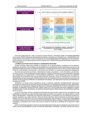 (Primera Sección)

DIARIO OFICIAL

Viernes 26 de septiembre de 2008

Como se puede observar, cada uno de los principios básicos y estrategias están íntim amente relacionados
con el resto. El MCC basado en desempeños terminales, el enfoque en competencias, y la flexibilidad y los
componentes comunes del currículo, son aspectos de una estrategia global que responde a los tres principios.
Como conjunto, los principios apuntan hacia la creación de un Sistema Nacional de Bachillerato mediante una
Reforma Integral.
a. El Marco Curricular Común basado en desempeños terminales
Existen distintas soluciones posibles al problema de la desarticulación académica de los planes y
programas de estudio. Una de ellas es la de establecer los desempeños finales compartidos que el ciclo de
bachillerato debería alcanzar en todos los egresados, una segunda la de crear un tronco común idéntico para
todas las modalidades y subsistemas, y una tercera es la de definir un conjunto de asignaturas obligatorias.
De estas tres opciones la primera —desempeños finales compartidos — es la más viable y conveniente.
Un tronco común no sería adecuado porque obligaría a todas las instituciones a una reestructura que puede
ser inviable para su organización y funcionamiento académicos y poco beneficiosa para los objetivos
particulares de la formación que ofrece cada institución particular. Como se mencionó en la sección de
antecedentes de este documento, diversas instituciones han realizado reformas importantes a sus planes de
estudio, tal es el caso de CONALEP y el bachillerato tecnológico, que representan avances considerables en
la mejora de la EMS.
Establecer un tronco común significaría anular el esfuerzo realizado, homogeneizando estructuras
curriculares en detrimento de la oferta propia de la institución y la necesaria diversidad curricular. Igualmente,
la opción de las asignaturas obligatorias afectaría la necesaria flexibilidad de la oferta académica de los
planteles, forzándolos a planes de estudio rígidos puesto que si las escuelas estuvieran obligadas a impartir
un determinado número de materias, se reduciría el espacio para la oferta propia y las trayectorias optativas
de los alumnos.
La opción que mejor unifica y mantiene la diversidad es la de acordar cuáles son los conocimientos, las
habilidades y actitudes que todo bachiller debe poseer al finalizar sus estudios. Se trata de definir un perfil
básico del egresado, compartido por todas las instituciones, y enriquecido de muy distintas maneras por
aquello específico que cada institución ofrece de forma adicional, tanto en términos de formación para el
trabajo como en la adquisición de conocimientos disciplinares más complejos. El perfil básico hace referencia
a los desempeños comunes que los egresados del bachillerato deben conseguir independientemente de la
modalidad y subsistema que cursen. Es lo que constituiría el eje de la identidad de la educación media
superior.
Definir el perfil del egresado en términos de desempeños terminales tiene la ventaja de que proporciona el
marco común del bachillerato a partir de distintos desarrollos curriculares, sin forzar troncos comunes o

 