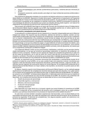 (Primera Sección)

DIARIO OFICIAL

Viernes 26 de septiembre de 2008

•

Apoyo psicopedagógico para atender problemáticas particulares, mediante atención individual y/o
grupal.
•
Orientación vocacional, cuando proceda, para elegir con mayor certeza las opciones profesionales o
académicas.
Otra experiencia destacada orientada a la vinculación de distintos esfuerzos en materia de tutorías es la
desarrollada por la ANUIES. Siguiendo el modelo del proyecto “Organización e Implantación de Programas
Institucionales de Tutoría” en las instituciones de educación superior, el cual consiste en el desarrollo de un
procedimiento susceptible de ser adaptado en distintas instituciones, ANUIES ha propuesto la creación de
“una estrategia de atención a los jóvenes que cursan sus estudios del tipo medio superior, con base en la
implantación de programas de tutoría en las instituciones que los ofrecen”.31
Este proyecto de la ANUIES tiene lugar en el marco del Convenio de Concertación para el Fortalecimiento
de la Educación Media Superior signado con la SEP. Sus resultados podrían ser un valioso aporte a los
mecanismos complementarios del Sistema Nacional de Bachillerato.
b. Formación y actualización de la planta docente
La actualización y profesionalización de los maestros es un requisito indispensable para que la Reforma
Integral sea exitosa. Se requerirá que los profesores, además de dominar su materia, cuenten con las
capacidades profesionales que exige el enfoque de competencias. Evidentemente habrá que ser cuidadosos
con no imponer indebidamente a los profesores nuevas formas de trabajo; de lo que se trata es de que
gradualmente las instituciones efectúen las modificaciones que correspondan a la Reforma, y acompañen el
proceso con acciones de formación y actualización importantes que favorezcan un modelo educativo centrado
en el aprendizaje, en el que los profesores juegan un papel diferente al tradicional dictado de cátedra, para
convertirse en facilitadores de los procesos de aprendizaje de los alumnos. Los profesores, como actores
clave en la EMS, deberán integrarse a los procesos de diseño curricular y toma de decisiones, de manera que
con su experiencia contribuyan a la Reforma Integral.
Los profesores deberán contar con los conocimientos, habilidades y actitudes que les permiten diseñar
clases participativas, en las que se fomente el aprendizaje colaborativo, la resolución de problemas y el
trabajo en torno a proyectos. Tendrán que ser capaces de integrar las competencias genéricas en cada una
de sus áreas de enseñanza, por lo que los retos irán mucho más allá del conocimiento profundo de su
disciplina o profesión. Para ello es conveniente que se desarrollen m ateriales de apoyo para la enseñanza que
puedan se aprovechados por los profesores de distintas escuelas y modalidades por igual.
Además, es importante que los docentes reconozcan las necesidades y características propias de la
población en edad de cursar la EMS y, en su caso, puedan fungir como asesores o tutores. Los jóvenes que
ingresan a este tipo educativo tienen trayectorias educativas y personales diversas, y algunos de ellos, por
distintas razones, egresan de la educación básica con serias lagunas. En el contexto de la construcción de un
Sistema Nacional de Bachillerato con mayor calidad y más equitativo, los docentes no pueden pasar por alto
esta situación.
En México, desde la creación de la Subsecretaría de Educación Media Superior, se han realizado avances
significativos en la definición de competencias docentes básicas para este tipo educativo, los cuales operan
en el contexto de los lineamientos de la Reforma para crear un Sistema Nacional de Bachillerato. Por ejemplo,
en conjunto con el COSNET, la Subsecretaría desarrolló un diplomado sobre este tema que se impartió en
2006 y contó con la participación de cerca de 630 docentes de la EMS. De acuerdo a los contenidos del
diplomado, las competencias docentes básicas se desarrollan en torno a cinco á reas genéricas:
•
Diseño de procesos de aprendizaje
•
Desarrollo cognitivo y motivacional
•
Métodos y técnicas de aprendizaje
•
Evaluación del aprendizaje
•
Liderazgo educativo 32.
Este diplomado tuvo lugar dentro de un proyecto vigente que busca fortalecer la enseñanza en la EMS
mediante “el desarrollo de las competencias del docente como investigador activo de su propia práctica
docente y que participa activamente en los procesos de mejoramiento de la calidad educativa”.33
En este tema conviene también considerar experiencias internacionales, como la desarrollada por las
autoridades educativas suizas, las cuales han adoptado como referente para la formación de los docentes de
primaria los siguientes 10 dominios de competencias. Con algunos ajustes, pueden ser extensivo s a la
docencia de educación media superior:
31

ANUIES, Dirección general académica, Dirección de investigación educativa. “Organización, operación y evaluación de programas de
tutoría en el nivel de educación media superior, Proyecto”. Septiembre de 2007.
32
Programa nacional de formación de profesores en la educación media superior. Documento de Trabajo. Subsecretaría de Educación Media
Superior, 2007, Anexo 1.
33

Ibid, p. 43.

 