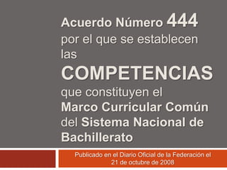 Acuerdo Número 444
por el que se establecen
las
COMPETENCIAS
que constituyen el
Marco Curricular Común
del Sistema Nacional de
Bachillerato
  Publicado en el Diario Oficial de la Federación el
              21 de octubre de 2008
 