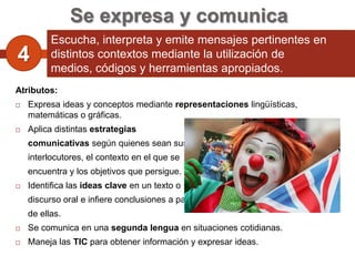 Se expresa y comunica
          Escucha, interpreta y emite mensajes pertinentes en
4         distintos contextos mediante la utilización de
          medios, códigos y herramientas apropiados.
Atributos:
   Expresa ideas y conceptos mediante representaciones lingüísticas,
    matemáticas o gráficas.
   Aplica distintas estrategias
    comunicativas según quienes sean sus
    interlocutores, el contexto en el que se
    encuentra y los objetivos que persigue.
   Identifica las ideas clave en un texto o
    discurso oral e infiere conclusiones a partir
    de ellas.
   Se comunica en una segunda lengua en situaciones cotidianas.
   Maneja las TIC para obtener información y expresar ideas.
 