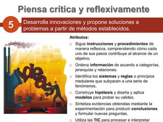 Piensa crítica y reflexivamente
     Desarrolla innovaciones y propone soluciones a
5    problemas a partir de métodos establecidos.
                       Atributos:
                          Sigue instrucciones y procedimientos de
                           manera reflexiva, comprendiendo cómo cada
                           uno de sus pasos contribuye al alcance de un
                           objetivo.
                          Ordena información de acuerdo a categorías,
                           jerarquías y relaciones.
                          Identifica los sistemas y reglas o principios
                           medulares que subyacen a una serie de
                           fenómenos.
                          Construye hipótesis y diseña y aplica
                           modelos para probar su validez.
                          Sintetiza evidencias obtenidas mediante la
                           experimentación para producir conclusiones
                           y formular nuevas preguntas.
                          Utiliza las TIC para procesar e interpretar
 