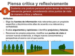 Piensa crítica y reflexivamente
         Sustenta una postura personal sobre temas de interés y
6        relevancia general, considerando otros puntos de vista
         de manera crítica y reflexiva.
Atributos:
   Elige las fuentes de información más relevantes para un propósito
    específico y discrimina entre ellas de acuerdo a su relevancia y
    confiabilidad.
   Evalúa argumentos y opiniones e identifica prejuicios y falacias.
   Reconoce los propios prejuicios, modifica sus puntos de vista al
    conocer nuevas evidencias, e integra nuevos conocimientos y
    perspectivas al acervo con el que cuenta.
   Estructura ideas y argumentos de manera clara, coherente y
    sintética.
 