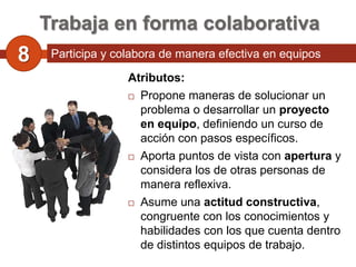 Trabaja en forma colaborativa
8    Participa y colabora de manera efectiva en equipos
     diversos.
                    Atributos:
                     Propone maneras de solucionar un

                      problema o desarrollar un proyecto
                      en equipo, definiendo un curso de
                      acción con pasos específicos.
                     Aporta puntos de vista con apertura y

                      considera los de otras personas de
                      manera reflexiva.
                     Asume una actitud constructiva,

                      congruente con los conocimientos y
                      habilidades con los que cuenta dentro
                      de distintos equipos de trabajo.
 