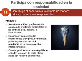 Participa con responsabilidad en la
                    sociedad
        Contribuye al desarrollo sustentable de manera
11      crítica, con acciones responsables.

 Atributos:
    Asume una actitud que favorece la
     solución de problemas ambientales en
     los ámbitos local, nacional e
     internacional.
    Reconoce y comprende las
     implicaciones biológicas, económicas,
     políticas y sociales del daño
     ambiental en un contexto global
     interdependiente.
    Contribuye al alcance de un equilibrio
     entre los intereses de corto y largo
     plazo con relación al ambiente.
 
