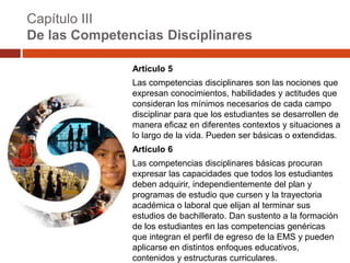 Capítulo III
De las Competencias Disciplinares

               Artículo 5
               Las competencias disciplinares son las nociones que
               expresan conocimientos, habilidades y actitudes que
               consideran los mínimos necesarios de cada campo
               disciplinar para que los estudiantes se desarrollen de
               manera eficaz en diferentes contextos y situaciones a
               lo largo de la vida. Pueden ser básicas o extendidas.
               Artículo 6
               Las competencias disciplinares básicas procuran
               expresar las capacidades que todos los estudiantes
               deben adquirir, independientemente del plan y
               programas de estudio que cursen y la trayectoria
               académica o laboral que elijan al terminar sus
               estudios de bachillerato. Dan sustento a la formación
               de los estudiantes en las competencias genéricas
               que integran el perfil de egreso de la EMS y pueden
               aplicarse en distintos enfoques educativos,
               contenidos y estructuras curriculares.
 