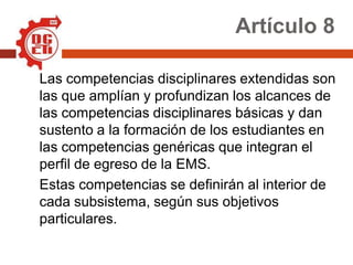 Artículo 8

Las competencias disciplinares extendidas son
las que amplían y profundizan los alcances de
las competencias disciplinares básicas y dan
sustento a la formación de los estudiantes en
las competencias genéricas que integran el
perfil de egreso de la EMS.
Estas competencias se definirán al interior de
cada subsistema, según sus objetivos
particulares.
 