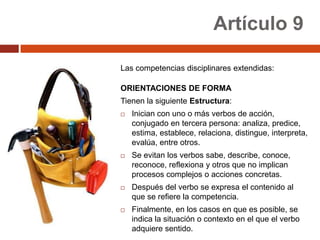 Artículo 9

Las competencias disciplinares extendidas:

ORIENTACIONES DE FORMA
Tienen la siguiente Estructura:
   Inician con uno o más verbos de acción,
    conjugado en tercera persona: analiza, predice,
    estima, establece, relaciona, distingue, interpreta,
    evalúa, entre otros.
   Se evitan los verbos sabe, describe, conoce,
    reconoce, reflexiona y otros que no implican
    procesos complejos o acciones concretas.
   Después del verbo se expresa el contenido al
    que se refiere la competencia.
   Finalmente, en los casos en que es posible, se
    indica la situación o contexto en el que el verbo
    adquiere sentido.
 