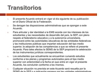 Transitorios
1.   El presente Acuerdo entrará en vigor al día siguiente de su publicación
     en el Diario Oficial de la Federación.
2.   Se derogan las disposiciones administrativas que se opongan a este
     Acuerdo.
3.   Para articular y dar identidad a la EMS acorde con los intereses de los
     estudiantes y las necesidades de desarrollo del país, la SEP, con pleno
     respeto al federalismo educativo y a la autonomía universitaria,
     promoverá entre las autoridades educativas de las entidades federativas
     y las instituciones públicas que impartan educación del tipo medio
     superior, la adopción de las competencias a que se refiere el presente
     Acuerdo. Para tales efectos la SEMS de la SEP propiciará la celebración
     de los instrumentos jurídicos correspondientes.
4.   Los estudiantes que actualmente se encuentran cursando estudios
     conforme a los planes y programas autorizados para el tipo medio
     superior con anterioridad a la fecha en que entre en vigor el presente
     Acuerdo, los concluirán conforme a los mismos.
5.   Cualquier situación no prevista en este Acuerdo será resuelta por la
 