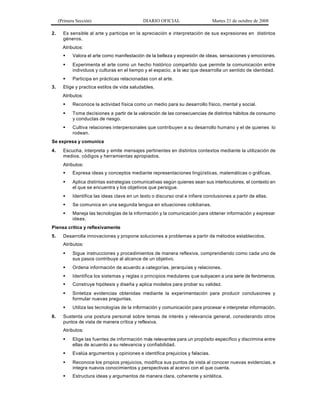 (Primera Sección) DIARIO OFICIAL Martes 21 de octubre de 2008
2. Es sensible al arte y participa en la apreciación e interpretación de sus expresiones en distintos
géneros.
Atributos:
§ Valora el arte como manifestación de la belleza y expresión de ideas, sensaciones y emociones.
§ Experimenta el arte como un hecho histórico compartido que permite la comunicación entre
individuos y culturas en el tiempo y el espacio, a la vez que desarrolla un sentido de identidad.
§ Participa en prácticas relacionadas con el arte.
3. Elige y practica estilos de vida saludables.
Atributos:
§ Reconoce la actividad física como un medio para su desarrollo físico, mental y social.
§ Toma decisiones a partir de la valoración de las consecuencias de distintos hábitos de consumo
y conductas de riesgo.
§ Cultiva relaciones interpersonales que contribuyen a su desarrollo humano y el de quienes lo
rodean.
Se expresa y comunica
4. Escucha, interpreta y emite mensajes pertinentes en distintos contextos mediante la utilización de
medios, códigos y herramientas apropiados.
Atributos:
§ Expresa ideas y conceptos mediante representaciones lingüísticas, matemáticas o gráficas.
§ Aplica distintas estrategias comunicativas según quienes sean sus interlocutores, el contexto en
el que se encuentra y los objetivos que persigue.
§ Identifica las ideas clave en un texto o discurso oral e infiere conclusiones a partir de ellas.
§ Se comunica en una segunda lengua en situaciones cotidianas.
§ Maneja las tecnologías de la información y la comunicación para obtener información y expresar
ideas.
Piensa crítica y reflexivamente
5. Desarrolla innovaciones y propone soluciones a problemas a partir de métodos establecidos.
Atributos:
§ Sigue instrucciones y procedimientos de manera reflexiva, comprendiendo como cada uno de
sus pasos contribuye al alcance de un objetivo.
§ Ordena información de acuerdo a categorías, jerarquías y relaciones.
§ Identifica los sistemas y reglas o principios medulares que subyacen a una serie de fenómenos.
§ Construye hipótesis y diseña y aplica modelos para probar su validez.
§ Sintetiza evidencias obtenidas mediante la experimentación para producir conclusiones y
formular nuevas preguntas.
§ Utiliza las tecnologías de la información y comunicación para procesar e interpretar información.
6. Sustenta una postura personal sobre temas de interés y relevancia general, considerando otros
puntos de vista de manera crítica y reflexiva.
Atributos:
§ Elige las fuentes de información más relevantes para un propósito específico y discrimina entre
ellas de acuerdo a su relevancia y confiabilidad.
§ Evalúa argumentos y opiniones e identifica prejuicios y falacias.
§ Reconoce los propios prejuicios, modifica sus puntos de vista al conocer nuevas evidencias, e
integra nuevos conocimientos y perspectivas al acervo con el que cuenta.
§ Estructura ideas y argumentos de manera clara, coherente y sintética.
 