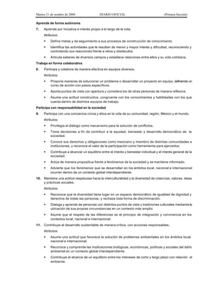 Martes 21 de octubre de 2008 DIARIO OFICIAL (Primera Sección)
Aprende de forma autónoma
7. Aprende por iniciativa e interés propio a lo largo de la vida.
Atributos:
§ Define metas y da seguimiento a sus procesos de construcción de conocimiento.
§ Identifica las actividades que le resultan de menor y mayor interés y dificultad, reconociendo y
controlando sus reacciones frente a retos y obstáculos.
§ Articula saberes de diversos campos y establece relaciones entre ellos y su vida cotidiana.
Trabaja en forma colaborativa
8. Participa y colabora de manera efectiva en equipos diversos.
Atributos:
§ Propone maneras de solucionar un problema o desarrollar un proyecto en equipo, definiendo un
curso de acción con pasos específicos.
§ Aporta puntos de vista con apertura y considera los de otras personas de manera reflexiva.
§ Asume una actitud constructiva, congruente con los conocimientos y habilidades con los que
cuenta dentro de distintos equipos de trabajo.
Participa con responsabilidad en la sociedad
9. Participa con una conciencia cívica y ética en la vida de su comunidad, región, México y el mundo.
Atributos:
§ Privilegia el diálogo como mecanismo para la solución de conflictos.
§ Toma decisiones a fin de contribuir a la equidad, bienestar y desarrollo democrático de la
sociedad.
§ Conoce sus derechos y obligaciones como mexicano y miembro de distintas comunidades e
instituciones, y reconoce el valor de la participación como herramienta para ejercerlos.
§ Contribuye a alcanzar un equilibrio entre el interés y bienestar individual y el interés general de la
sociedad.
§ Actúa de manera propositiva frente a fenómenos de la sociedad y se mantiene informado.
§ Advierte que los fenómenos que se desarrollan en los ámbitos local, nacional e internacional
ocurren dentro de un contexto global interdependiente.
10. Mantiene una actitud respetuosa hacia la interculturalidad y la diversidad de creencias, valores, ideas
y prácticas sociales.
Atributos:
§ Reconoce que la diversidad tiene lugar en un espacio democrático de igualdad de dignidad y
derechos de todas las personas, y rechaza toda forma de discriminación.
§ Dialoga y aprende de personas con distintos puntos de vista y tradiciones culturales mediante la
ubicación de sus propias circunstancias en un contexto más amplio.
§ Asume que el respeto de las diferencias es el principio de integración y convivencia en los
contextos local, nacional e internacional.
11. Contribuye al desarrollo sustentable de manera crítica, con acciones responsables.
Atributos:
§ Asume una actitud que favorece la solución de problemas ambientales en los ámbitos local,
nacional e internacional.
§ Reconoce y comprende las implicaciones biológicas, económicas, políticas y sociales del daño
ambiental en un contexto global interdependiente.
§ Contribuye al alcance de un equilibrio entre los intereses de corto y largo plazo con relación al
ambiente.
 