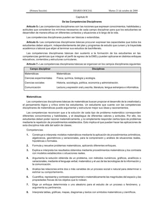 (Primera Sección) DIARIO OFICIAL Martes 21 de octubre de 2008
Capítulo III
De las Competencias Disciplinares
Artículo 5.- Las competencias disciplinares son las nociones que expresan conocimientos, habilidades y
actitudes que consideran los mínimos necesarios de cada campo disciplinar para que los estudiantes se
desarrollen de manera eficaz en diferentes contextos y situaciones a lo largo de la vida.
Las competencias disciplinares pueden ser básicas o extendidas.
Artículo 6.- Las competencias disciplinares básicas procuran expresar las capacidades que todos los
estudiantes deben adquirir, independientemente del plan y programas de estudio que cursen y la trayectoria
académica o laboral que elijan al terminar sus estudios de bachillerato.
Las competencias disciplinares básicas dan sustento a la formación de los estudiantes en las
competencias genéricas que integran el perfil de egreso de la EMS y pueden aplicarse en distintos enfoques
educativos, contenidos y estructuras curriculares.
Artículo 7.- Las competencias disciplinares básicas se organizan en los campos disciplinares siguientes:
Campo disciplinar Disciplinas
Matemáticas Matemáticas
Ciencias experimentales Física, química, biología y ecología.
Ciencias sociales Historia, sociología, política, economía y administración.
Comunicación Lectura y expresión oral y escrita, literatura, lengua extranjera e informática.
Matemáticas
Las competencias disciplinares básicas de matemáticas buscan propiciar el desarrollo de la creatividad y
el pensamiento lógico y crítico entre los estudiantes. Un estudiante que cuente con las competencias
disciplinares de matemáticas puede argumentar y estructurar mejor sus ideas y razonamientos.
Las competencias reconocen que a la solución de cada tipo de problema matemático corresponden
diferentes conocimientos y habilidades, y el despliegue de diferentes valores y actitudes. Por ello, los
estudiantes deben poder razonar matemáticamente, y no simplemente responder ciertos tipos de problemas
mediante la repetición de procedimientos establecidos. Esto implica el que puedan hacer las aplicaciones de
esta disciplina más allá del salón de clases.
Competencias:
1. Construye e interpreta modelos matemáticos mediante la aplicación de procedimientos aritméticos,
algebraicos, geométricos y variacionales, para la comprensión y análisis de situaciones reales,
hipotéticas o formales.
2. Formula y resuelve problemas matemáticos, aplicando diferentes enfoques.
3. Explica e interpreta los resultados obtenidos mediante procedimientos matemáticos y los contrasta
con modelos establecidos o situaciones reales.
4. Argumenta la solución obtenida de un problema, con métodos numéricos, gráficos, analíticos o
variacionales, mediante el lenguaje verbal, matemático y el uso de las tecnologías de la información y
la comunicación.
5. Analiza las relaciones entre dos o más variables de un proceso social o natural para determinar o
estimar su comportamiento.
6. Cuantifica, representa y contrasta experimental o matemáticamente las magnitudes del espacio y las
propiedades físicas de los objetos que lo rodean.
7. Elige un enfoque determinista o uno aleatorio para el estudio de un proceso o fenómeno, y
argumenta su pertinencia.
8. Interpreta tablas, gráficas, mapas, diagramas y textos con símbolos matemáticos y científicos.
 
