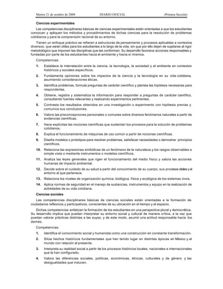Martes 21 de octubre de 2008 DIARIO OFICIAL (Primera Sección)
Ciencias experimentales
Las competencias disciplinares básicas de ciencias experimentales están orientadas a que los estudiantes
conozcan y apliquen los métodos y procedimientos de dichas ciencias para la resolución de problemas
cotidianos y para la comprensión racional de su entorno.
Tienen un enfoque práctico se refieren a estructuras de pensamiento y procesos aplicables a contextos
diversos, que serán útiles para los estudiantes a lo largo de la vida, sin que por ello dejen de sujetarse al rigor
metodológico que imponen las disciplinas que las conforman. Su desarrollo favorece acciones responsables y
fundadas por parte de los estudiantes hacia el ambiente y hacia sí mismos.
Competencias:
1. Establece la interrelación entre la ciencia, la tecnología, la sociedad y el ambiente en contextos
históricos y sociales específicos.
2. Fundamenta opiniones sobre los impactos de la ciencia y la tecnología en su vida cotidiana,
asumiendo consideraciones éticas.
3. Identifica problemas, formula preguntas de carácter científico y plantea las hipótesis necesarias para
responderlas.
4. Obtiene, registra y sistematiza la información para responder a preguntas de carácter científico,
consultando fuentes relevantes y realizando experimentos pertinentes.
5. Contrasta los resultados obtenidos en una investigación o experimento con hipótesis previas y
comunica sus conclusiones.
6. Valora las preconcepciones personales o comunes sobre diversos fenómenos naturales a partir de
evidencias científicas.
7. Hace explícitas las nociones científicas que sustentan los procesos para la solución de problemas
cotidianos.
8. Explica el funcionamiento de máquinas de uso común a partir de nociones científicas.
9. Diseña modelos o prototipos para resolver problemas, satisfacer necesidades o demostrar principios
científicos.
10. Relaciona las expresiones simbólicas de un fenómeno de la naturaleza y los rasgos observables a
simple vista o mediante instrumentos o modelos científicos.
11. Analiza las leyes generales que rigen el funcionamiento del medio físico y valora las acciones
humanas de impacto ambiental.
12. Decide sobre el cuidado de su salud a partir del conocimiento de su cuerpo, sus procesosvitalesyel
entorno al que pertenece.
13. Relaciona los niveles de organización química, biológica, física y ecológica de los sistemas vivos.
14. Aplica normas de seguridad en el manejo de sustancias, instrumentos y equipo en la realización de
actividades de su vida cotidiana.
Ciencias sociales
Las competencias disciplinares básicas de ciencias sociales están orientadas a la formación de
ciudadanos reflexivos y participativos, conscientes de su ubicación en el tiempo y el espacio.
Dichas competencias enfatizan la formación de los estudiantes en una perspectiva plural y democrática.
Su desarrollo implica que puedan interpretar su entorno social y cultural de manera crítica, a la vez que
puedan valorar prácticas distintas a las suyas, y de este modo, asumir una actitud responsable hacia los
demás.
Competencias:
1. Identifica el conocimiento social y humanista como una construcción en constante transformación.
2. Sitúa hechos históricos fundamentales que han tenido lugar en distintas épocas en México y el
mundo con relación al presente.
3. Interpreta su realidad social a partir de los procesos históricos locales, nacionales e internacionales
que la han configurado.
4. Valora las diferencias sociales, políticas, económicas, étnicas, culturales y de género y las
desigualdades que inducen.
 