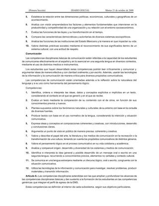 (Primera Sección) DIARIO OFICIAL Martes 21 de octubre de 2008
5. Establece la relación entre las dimensiones políticas, económicas, culturales y geográficas de un
acontecimiento.
6. Analiza con visión emprendedora los factores y elementos fundamentales que intervienen en la
productividad y competitividad de una organización y su relación con el entorno socioeconómico.
7. Evalúa las funciones de las leyes y su transformación en el tiempo.
8. Compara las características democráticas y autoritarias de diversos sistemas sociopolíticos.
9. Analiza las funciones de las instituciones del Estado Mexicano y la manera en que impactan su vida.
10. Valora distintas prácticas sociales mediante el reconocimiento de sus significados dentro de un
sistema cultural, con una actitud de respeto.
Comunicación
Las competencias disciplinares básicas de comunicación están referidas a la capacidad de los estudiantes
de comunicarse efectivamente en el español y en lo esencial en una segunda lengua en diversos contextos,
mediante el uso de distintos medios e instrumentos.
Los estudiantes que hayan desarrollado estas competencias podrán leer críticamente y comunicar y
argumentar ideas de manera efectiva y con claridad oralmente y por escrito. Además, usarán las tecnologías
de la información y la comunicación de manera crítica para diversos propósitos comunicativos.
Las competencias de comunicación están orientadas además a la reflexión sobre la naturaleza del
lenguaje y a su uso como herramienta del pensamiento lógico.
Competencias:
1. Identifica, ordena e interpreta las ideas, datos y conceptos explícitos e implícitos en un texto,
considerando el contexto en el que se generó y en el que se recibe.
2. Evalúa un texto mediante la comparación de su contenido con el de otros, en función de sus
conocimientos previos y nuevos.
3. Plantea supuestos sobre los fenómenos naturales y culturales de su entorno con base en la consulta
de diversas fuentes.
4. Produce textos con base en el uso normativo de la lengua, considerando la intención y situación
comunicativa.
5. Expresa ideas y conceptos en composiciones coherentes y creativas, con introducciones, desarrollo
y conclusiones claras.
6. Argumenta un punto de vista en público de manera precisa, coherente y creativa.
7. Valora y describe el papel del arte, la literatura y los medios de comunicación en la recreación o la
transformación de una cultura, teniendo en cuenta los propósitos comunicativos de distintos géneros.
8. Valora el pensamiento lógico en el proceso comunicativo en su vida cotidiana y académica.
9. Analiza y compara el origen, desarrollo y diversidad de los sistemas y medios de comunicación.
10. Identifica e interpreta la idea general y posible desarrollo de un mensaje oral o escrito en una
segunda lengua, recurriendo a conocimientos previos, elementos no verbales y contexto cultural.
11. Se comunica en una lengua extranjera mediante un discurso lógico, oral o escrito, congruente con la
situación comunicativa.
12. Utiliza las tecnologías de la información y comunicación para investigar, resolver problemas, producir
materiales y transmitir información.
Artículo 8.- Las competencias disciplinares extendidas son las que amplían y profundizan los alcances de
las competencias disciplinares básicas y dan sustento a la formación de los estudiantes en las competencias
genéricas que integran el perfil de egreso de la EMS.
Estas competencias se definirán al interior de cada subsistema, según sus objetivos particulares.
 