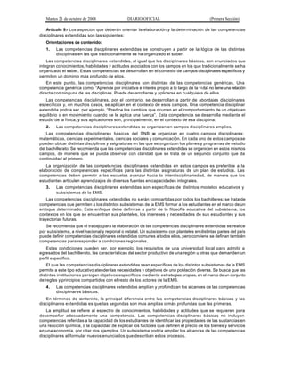 Martes 21 de octubre de 2008 DIARIO OFICIAL (Primera Sección)
Artículo 9.- Los aspectos que deberán orientar la elaboración y la determinación de las competencias
disciplinares extendidas son las siguientes:
Orientaciones de contenido:
1. Las competencias disciplinares extendidas se construyen a partir de la lógica de las distintas
disciplinas en las que tradicionalmente se ha organizado el saber.
Las competencias disciplinares extendidas, al igual que las disciplinares básicas, son enunciados que
integran conocimientos, habilidades y actitudes asociados con los campos en los que tradicionalmente se ha
organizado el saber. Estas competencias se desarrollan en el contexto de campos disciplinares específicos y
permiten un dominio más profundo de ellos.
En este punto, las competencias disciplinares son distintas de las competencias genéricas. Una
competencia genérica como, “Aprende por iniciativa e interés propio a lo largo de la vida” no tiene una relación
directa con ninguna de las disciplinas. Puede desarrollarse y aplicarse en cualquiera de ellas.
Las competencias disciplinares, por el contrario, se desarrollan a partir de abordajes disciplinares
específicos y, en muchos casos, se aplican en el contexto de esos campos. Una competencia disciplinar
extendida podría ser, por ejemplo, “Predice los cambios que ocurren en el comportamiento de un objeto en
equilibrio o en movimiento cuando se le aplica una fuerza”. Esta competencia se desarrolla mediante el
estudio de la física, y sus aplicaciones son, principalmente, en el contexto de esa disciplina.
2. Las competencias disciplinares extendidas se organizan en campos disciplinares amplios.
Las competencias disciplinares básicas del SNB se organizan en cuatro campos disciplinares:
matemáticas, ciencias experimentales, ciencias sociales y comunicación. En cada uno de estos campos se
pueden ubicar distintas disciplinas y asignaturas en las que se organizan los planes y programas de estudio
del bachillerato. Se recomienda que las competencias disciplinares extendidas se organicen en estos mismos
campos, de manera que se pueda observar con claridad que se trata de un segundo conjunto que da
continuidad al primero.
La organización de las competencias disciplinares extendidas en estos campos es preferible a la
elaboración de competencias específicas para las distintas asignaturas de un plan de estudios. Las
competencias deben permitir a las escuelas avanzar hacia la interdisciplinariedad, de manera que los
estudiantes articulen aprendizajes de diversas fuentes en capacidades integrales.
3. Las competencias disciplinares extendidas son específicas de distintos modelos educativos y
subsistemas de la EMS.
Las competencias disciplinares extendidas no serán compartidas por todos los bachilleres; se trata de
competencias que permiten a los distintos subsistemas de la EMS formar a los estudiantes en el marco de un
enfoque determinado. Este enfoque debe definirse a partir de la filosofía educativa del subsistema, los
contextos en los que se encuentran sus planteles, los intereses y necesidades de sus estudiantes y sus
trayectorias futuras.
Se recomienda que el trabajo para la elaboración de las competencias disciplinares extendidas se realice
por subsistema, a nivel nacional y regional o estatal. Un subsistema con planteles en distintas partes del país
puede definir competencias disciplinares extendidas comunes a todos ellos, pero conviene se definan también
competencias para responder a condiciones regionales.
Estas condiciones pueden ser, por ejemplo, los requisitos de una universidad local para admitir a
egresados del bachillerato, las características del sector productivo de una región u otras que demanden un
perfil específico.
El que las competencias disciplinares extendidas sean específicas de los distintos subsistemas de la EMS
permite a este tipo educativo atender las necesidades y objetivos de una población diversa. Se busca que las
distintas instituciones persigan objetivos específicos mediante estrategias propias, en el marco de un conjunto
de reglas y principios compartidos con el resto de los actores de la EMS.
4. Las competencias disciplinares extendidas amplían y profundizan los alcances de las competencias
disciplinares básicas.
En términos de contenido, la principal diferencia entre las competencias disciplinares básicas y las
disciplinares extendidas es que las segundas son más amplias o más profundas que las primeras.
La amplitud se refiere al espectro de conocimientos, habilidades y actitudes que se requieren para
desempeñar adecuadamente una competencia. Las competencias disciplinares básicas no incluyen
competencias referidas a la capacidad de los estudiantes de identificar las propiedades de las sustancias en
una reacción química, o la capacidad de explicar los factores que definen el precio de los bienes y servicios
en una economía, por citar dos ejemplos. Un subsistema podría ampliar los alcances de las competencias
disciplinares al formular nuevos enunciados que describan estos procesos.
 