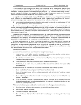 (Primera Sección) DIARIO OFICIAL Martes 21 de octubre de 2008
La profundidad de una competencia se refiere a la complejidad de los procesos que describe. Una
competencia disciplinar básica es, “Relaciona y explica la organización del sistema solar y la estructura física
del planeta Tierra con fenómenos naturales y patrones climáticos”. Una competencia relacionada con ésta,
pero de mayor profundidad podría ser la siguiente, “Explica el origen y los procesos del planeta Tierra según
las teorías científicas vigentes, situándolas en su contexto histórico y cultural”.
La segunda es una competencia de mayor profundidad que la primera, ya que integra el reconocimiento
de la existencia de distintas explicaciones sobre el origen y los procesos del planeta, así como el
entendimiento de que estas explicaciones tienen dimensiones culturales e históricas.
5. Las competencias disciplinares extendidas dan sustento a la formación de los estudiantes en el Perfil
de Egreso del Sistema Nacional de Bachillerato.
Es necesario que las competencias disciplinares extendidas, al igual que las competencias disciplinares
básicas, sean elaboradas para dar sustento a la formación de los estudiantes en las competencias genéricas
que conforman el Perfil del Egresado del Sistema Nacional de Bachillerato. Esto significa que el hecho que un
estudiante adquiera una competencia disciplinar extendida reforzará el dominio que tenga de una o varias de
las competencias genéricas.
Por ejemplo, una competencia disciplinar extendida podría ser, “Caracteriza distintas culturas y momentos
históricos a partir del análisis de su producción literaria y artística”. El que un estudiante adquiera esta
competencia le daría elementos para desplegar la competencia genérica, “Es sensible al arte y participa en la
apreciación e interpretación de sus expresiones en distintos géneros” y sus atributos, entre otras.
El trabajo de adecuación de los planes y programas de estudio en el marco de la Reforma Integral de la
EMS supone la elaboración e implementación de estas estrategias didácticas que vinculen las competencias
disciplinares, ya sean básicas o extendidas, y las competencias genéricas. El que las competencias
disciplinares se construyan con relación a las genéricas facilitará los trabajos posteriores de la Reforma, en los
que se implantará el Marco Curricular Común en la escuela y el aula.
Orientaciones de forma:
Las competencias disciplinares extendidas tienen la siguiente estructura:
• Inician con uno o más verbos de acción, conjugado en tercera persona: analiza, predice, estima,
establece, relaciona, distingue, interpreta, evalúa, entre otros.
• Se evitan los verbos sabe, describe, conoce, reconoce, reflexiona y otros que no implican procesos
complejos o acciones concretas.
• Después del verbo se expresa el contenido al que se refiere la competencia.
• Finalmente, en los casos en que es posible, se indica la situación o contexto en el que el verbo
adquiere sentido.
En la formulación de las competencias disciplinares extendidas se debe evitar lo siguiente:
• El uso de adverbios (“calcular rápidamente”, “relacionar eficazmente”).
• El uso de frases que indican de forma ambigua la ejecución de la competencia (“escribir un ensayo
con corrección”).
• El uso de frases que describen el contexto de manera imprecisa (“cualquier fenómeno”, “todo lo que
lo rodea”, “la realidad”).
• El uso de palabras que limitan su comunicatividad, como las exclusivas de una disciplina. Todas las
competencias deben ser comprensibles para todos los maestros, independientemente de las
asignaturas que tengan a su cargo.
Adicionalmente, las competencias disciplinares extendidas tienen las siguientes características:
• Describen lo que se ha estimado necesario, con las palabras indispensables.
• Son precisas, directas y concisas.
• Describen únicamente una capacidad.
• Son evaluables en el desempeño, mediante distintas estrategias y con el apoyo de instrumentos
diversos.
 