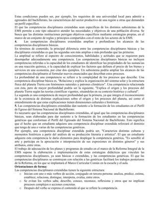Estas condiciones pueden ser, por ejemplo, los requisitos de una universidad local para admitir a
egresados del bachillerato, las características del sector productivo de una región u otras que demanden
un perfil específico.
El que las competencias disciplinares extendidas sean específicas de los distintos subsistemas de la
EMS permite a este tipo educativo atender las necesidades y objetivos de una población diversa. Se
busca que las distintas instituciones persigan objetivos específicos mediante estrategias propias, en el
marco de un conjunto de reglas y principios compartidos con el resto de los actores de la EMS.
4. Las competencias disciplinares extendidas amplían y profundizan los alcances de las
competencias disciplinares básicas.
En términos de contenido, la principal diferencia entre las competencias disciplinares básicas y las
disciplinares extendidas es que las segundas son más amplias o más profundas que las primeras.
La amplitud se refiere al espectro de conocimientos, habilidades y actitudes que se requieren para
desempeñar adecuadamente una competencia. Las competencias disciplinares básicas no incluyen
competencias referidas a la capacidad de los estudiantes de identificar las propiedades de las sustancias
en una reacción química, o la capacidad de explicar los factores que definen el precio de los bienes y
servicios en una economía, por citar dos ejemplos. Un subsistema podría ampliar los alcances de las
competencias disciplinares al formular nuevos enunciados que describan estos procesos.
La profundidad de una competencia se refiere a la complejidad de los procesos que describe. Una
competencia disciplinar básica es, "Relaciona y explica la organización del sistema solar y la estructura
física del planeta Tierra con fenómenos naturales y patrones climáticos". Una competencia relacionada
con ésta, pero de mayor profundidad podría ser la siguiente, "Explica el origen y los procesos del
planeta Tierra según las teorías científicas vigentes, situándolas en su contexto histórico y cultural".
La segunda es una competencia de mayor profundidad que la primera, ya que integra el reconocimiento
de la existencia de distintas explicaciones sobre el origen y los procesos del planeta, así como el
entendimiento de que estas explicaciones tienen dimensiones culturales e históricas.
5. Las competencias disciplinares extendidas dan sustento a la formación de los estudiantes en el Perfil
de Egreso del Sistema Nacional de Bachillerato.
Es necesario que las competencias disciplinares extendidas, al igual que las competencias disciplinares
básicas, sean elaboradas para dar sustento a la formación de los estudiantes en las competencias
genéricas que conforman el Perfil del Egresado del Sistema Nacional de Bachillerato. Esto significa
que el hecho que un estudiante adquiera una competencia disciplinar extendida reforzará el dominio
que tenga de una o varias de las competencias genéricas.
Por ejemplo, una competencia disciplinar extendida podría ser, "Caracteriza distintas culturas y
momentos históricos a partir del análisis de su producción literaria y artística". El que un estudiante
adquiera esta competencia le daría elementos para desplegar la competencia genérica, "Es sensible al
arte y participa en la apreciación e interpretación de sus expresiones en distintos géneros" y sus
atributos, entre otras.
El trabajo de adecuación de los planes y programas de estudio en el marco de la Reforma Integral de la
EMS supone la elaboración e implementación de estas estrategias didácticas que vinculen las
competencias disciplinares, ya sean básicas o extendidas, y las competencias genéricas. El que las
competencias disciplinares se construyan con relación a las genéricas facilitará los trabajos posteriores
de la Reforma, en los que se implantará el Marco Curricular Común en la escuela y el aula.
Orientaciones de forma:
Las competencias disciplinares extendidas tienen la siguiente estructura:
o Inician con uno o más verbos de acción, conjugado en tercera persona: analiza, predice, estima,
establece, relaciona, distingue, interpreta, evalúa, entre otros.
o Se evitan los verbos sabe, describe, conoce, reconoce, reflexiona y otros que no implican
procesos complejos o acciones concretas.
o Después del verbo se expresa el contenido al que se refiere la competencia.
 