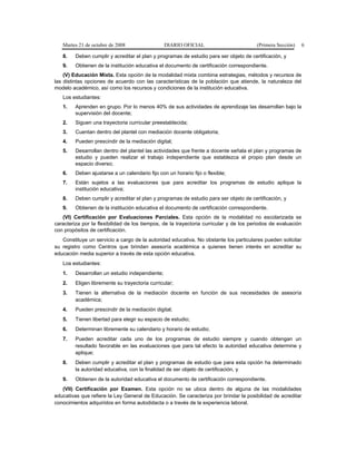 Martes 21 de octubre de 2008 DIARIO OFICIAL (Primera Sección) 6
8. Deben cumplir y acreditar el plan y programas de estudio para ser objeto de certificación, y
9. Obtienen de la institución educativa el documento de certificación correspondiente.
(V) Educación Mixta. Esta opción de la modalidad mixta combina estrategias, métodos y recursos de
las distintas opciones de acuerdo con las características de la población que atiende, la naturaleza del
modelo académico, así como los recursos y condiciones de la institución educativa.
Los estudiantes:
1. Aprenden en grupo. Por lo menos 40% de sus actividades de aprendizaje las desarrollan bajo la
supervisión del docente;
2. Siguen una trayectoria curricular preestablecida;
3. Cuentan dentro del plantel con mediación docente obligatoria;
4. Pueden prescindir de la mediación digital;
5. Desarrollan dentro del plantel las actividades que frente a docente señala el plan y programas de
estudio y pueden realizar el trabajo independiente que establezca el propio plan desde un
espacio diverso;
6. Deben ajustarse a un calendario fijo con un horario fijo o flexible;
7. Están sujetos a las evaluaciones que para acreditar los programas de estudio aplique la
institución educativa;
8. Deben cumplir y acreditar el plan y programas de estudio para ser objeto de certificación, y
9. Obtienen de la institución educativa el documento de certificación correspondiente.
(VI) Certificación por Evaluaciones Parciales. Esta opción de la modalidad no escolarizada se
caracteriza por la flexibilidad de los tiempos, de la trayectoria curricular y de los periodos de evaluación
con propósitos de certificación.
Constituye un servicio a cargo de la autoridad educativa. No obstante los particulares pueden solicitar
su registro como Centros que brindan asesoría académica a quienes tienen interés en acreditar su
educación media superior a través de esta opción educativa.
Los estudiantes:
1. Desarrollan un estudio independiente;
2. Eligen libremente su trayectoria curricular;
3. Tienen la alternativa de la mediación docente en función de sus necesidades de asesoría
académica;
4. Pueden prescindir de la mediación digital;
5. Tienen libertad para elegir su espacio de estudio;
6. Determinan libremente su calendario y horario de estudio;
7. Pueden acreditar cada uno de los programas de estudio siempre y cuando obtengan un
resultado favorable en las evaluaciones que para tal efecto la autoridad educativa determine y
aplique;
8. Deben cumplir y acreditar el plan y programas de estudio que para esta opción ha determinado
la autoridad educativa, con la finalidad de ser objeto de certificación, y
9. Obtienen de la autoridad educativa el documento de certificación correspondiente.
(VII) Certificación por Examen. Esta opción no se ubica dentro de alguna de las modalidades
educativas que refiere la Ley General de Educación. Se caracteriza por brindar la posibilidad de acreditar
conocimientos adquiridos en forma autodidacta o a través de la experiencia laboral.
 