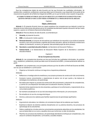 (Tercera Sección) DIARIO OFICIAL Miércoles 29 de octubre de 2008
Que las competencias objeto de este Acuerdo son las que formulan las cualidades individuales, de
carácter ético, académico, profesional y social que debe reunir el docente y cuyo desarrollo forma parte de los
mecanismos de gestión de la Reforma Integral de la EMS, por lo que he tenido a bien expedir el siguiente:
ACUERDO NUMERO 447 POR EL QUE SE ESTABLECEN LAS COMPETENCIAS DOCENTES PARA
QUIENES IMPARTAN EDUCACION MEDIA SUPERIOR EN LA MODALIDAD ESCOLARIZADA
Capítulo I
Objeto y Definiciones
Artículo 1.- El presente Acuerdo tiene por objeto establecer las competencias que deberán cumplir los
docentes de las instituciones educativas que en la modalidad escolarizada impartan educación del tipo medio
superior y operen en el Sistema Nacional de Bachillerato.
Artículo 2.- Para los efectos de este Acuerdo, se entenderá por:
I. Acuerdo, al presente Acuerdo;
II. EMS, a la educación media superior;
III. Personal docente, al conjunto de educadores que satisfacen los requisitos a que alude el presente
Acuerdo y que como promotores y agentes del proceso educativo, ejercen la docencia a través de la
cátedra, la orientación, la tutoría y en general, toda actividad propia de dicho proceso;
IV. Secretaría o autoridad educativa federal, a la Secretaría de Educación Pública, y
V. Subsecretaría, a la Subsecretaría de Educación Media Superior de la Secretaría o autoridad
educativa federal.
Capítulo II
De las Competencias Docentes
Artículo 3.- Las competencias docentes son las que formulan las cualidades individuales, de carácter
ético, académico, profesional y social que debe reunir el docente de la EMS, y consecuentemente definen su
perfil.
Artículo 4.- Las competencias y sus principales atributos que han de definir el Perfil del Docente del SNB,
son las que se establecen a continuación:
1. Organiza su formación continua a lo largo de su trayectoria profesional.
Atributos:
• Reflexiona e investiga sobre la enseñanza y sus propios procesos de construcción del conocimiento.
• Incorpora nuevos conocimientos y experiencias al acervo con el que cuenta y los traduce en
estrategias de enseñanza y de aprendizaje.
• Se evalúa para mejorar su proceso de construcción del conocimiento y adquisición de competencias,
y cuenta con una disposición favorable para la evaluación docente y de pares.
• Aprende de las experiencias de otros docentes y participa en la conformación y mejoramiento de su
comunidad académica.
• Se mantiene actualizado en el uso de la tecnología de la información y la comunicación.
• Se actualiza en el uso de una segunda lengua.
2. Domina y estructura los saberes para facilitar experiencias de aprendizaje significativo.
Atributos:
• Argumenta la naturaleza, los métodos y la consistencia lógica de los saberes que imparte.
• Explicita la relación de distintos saberes disciplinares con su práctica docente y los procesos de
aprendizaje de los estudiantes.
• Valora y explicita los vínculos entre los conocimientos previamente adquiridos por los estudiantes, los
que se desarrollan en su curso y aquellos otros que conforman un plan de estudios.
3. Planifica los procesos de enseñanza y de aprendizaje atendiendo al enfoque por competencias, y los
ubica en contextos disciplinares, curriculares y sociales amplios.
 