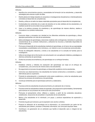 Miércoles 29 de octubre de 2008 DIARIO OFICIAL (Tercera Sección)
Atributos:
• Identifica los conocimientos previos y necesidades de formación de los estudiantes, y desarrolla
estrategias para avanzar a partir de ellas.
• Diseña planes de trabajo basados en proyectos e investigaciones disciplinarios e interdisciplinarios
orientados al desarrollo de competencias.
• Diseña y utiliza en el salón de clases materiales apropiados para el desarrollo de competencias.
• Contextualiza los contenidos de un plan de estudios en la vida cotidiana de los estudiantes y la
realidad social de la comunidad a la que pertenecen.
4. Lleva a la práctica procesos de enseñanza y de aprendizaje de manera efectiva, creativa e
innovadora a su contexto institucional.
Atributos:
• Comunica ideas y conceptos con claridad en los diferentes ambientes de aprendizaje y ofrece
ejemplos pertinentes a la vida de los estudiantes.
• Aplica estrategias de aprendizaje y soluciones creativas ante contingencias, teniendo en cuenta las
características de su contexto institucional, y utilizando los recursos y materiales disponibles de
manera adecuada.
• Promueve el desarrollo de los estudiantes mediante el aprendizaje, en el marco de sus aspiraciones,
necesidades y posibilidades como individuos, y en relación a sus circunstancias socioculturales.
• Provee de bibliografía relevante y orienta a los estudiantes en la consulta de fuentes para la
investigación.
• Utiliza la tecnología de la información y la comunicación con una aplicación didáctica y estratégica en
distintos ambientes de aprendizaje.
5. Evalúa los procesos de enseñanza y de aprendizaje con un enfoque formativo.
Atributos:
• Establece criterios y métodos de evaluación del aprendizaje con base en el enfoque de
competencias, y los comunica de manera clara a los estudiantes.
• Da seguimiento al proceso de aprendizaje y al desarrollo académico de los estudiantes.
• Comunica sus observaciones a los estudiantes de manera constructiva y consistente, y sugiere
alternativas para su superación.
• Fomenta la autoevaluación y coevaluación entre pares académicos y entre los estudiantes para
afianzar los procesos de enseñanza y de aprendizaje.
6. Construye ambientes para el aprendizaje autónomo y colaborativo.
Atributos:
• Favorece entre los estudiantes el autoconocimiento y la valoración de sí mismos.
• Favorece entre los estudiantes el deseo de aprender y les proporciona oportunidades y herramientas
para avanzar en sus procesos de construcción del conocimiento.
• Promueve el pensamiento crítico, reflexivo y creativo, a partir de los contenidos educativos
establecidos, situaciones de actualidad e inquietudes de los estudiantes.
• Motiva a los estudiantes en lo individual y en grupo, y produce expectativas de superación y
desarrollo.
• Fomenta el gusto por la lectura y por la expresión oral, escrita o artística.
• Propicia la utilización de la tecnología de la información y la comunicación por parte de los
estudiantes para obtener, procesar e interpretar información, así como para expresar ideas.
7. Contribuye a la generación de un ambiente que facilite el desarrollo sano e integral de los
estudiantes.
 