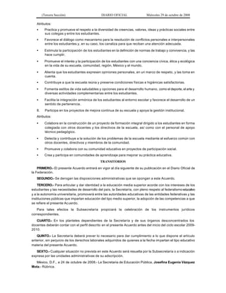 (Tercera Sección) DIARIO OFICIAL Miércoles 29 de octubre de 2008
Atributos:
• Practica y promueve el respeto a la diversidad de creencias, valores, ideas y prácticas sociales entre
sus colegas y entre los estudiantes.
• Favorece el diálogo como mecanismo para la resolución de conflictos personales e interpersonales
entre los estudiantes y, en su caso, los canaliza para que reciban una atención adecuada.
• Estimula la participación de los estudiantes en la definición de normas de trabajo y convivencia, y las
hace cumplir.
• Promueve el interés y la participación de los estudiantes con una conciencia cívica, ética y ecológica
en la vida de su escuela, comunidad, región, México y el mundo.
• Alienta que los estudiantes expresen opiniones personales, en un marco de respeto, y las toma en
cuenta.
• Contribuye a que la escuela reúna y preserve condiciones físicas e higiénicas satisfactorias.
• Fomenta estilos de vida saludables y opciones para el desarrollo humano, como el deporte, el arte y
diversas actividades complementarias entre los estudiantes.
• Facilita la integración armónica de los estudiantes al entorno escolar y favorece el desarrollo de un
sentido de pertenencia.
8. Participa en los proyectos de mejora continua de su escuela y apoya la gestión institucional.
Atributos:
• Colabora en la construcción de un proyecto de formación integral dirigido a los estudiantes en forma
colegiada con otros docentes y los directivos de la escuela, así como con el personal de apoyo
técnico pedagógico.
• Detecta y contribuye a la solución de los problemas de la escuela mediante el esfuerzo común con
otros docentes, directivos y miembros de la comunidad.
• Promueve y colabora con su comunidad educativa en proyectos de participación social.
• Crea y participa en comunidades de aprendizaje para mejorar su práctica educativa.
TRANSITORIOS
PRIMERO.- El presente Acuerdo entrará en vigor al día siguiente de su publicación en el Diario Oficial de
la Federación.
SEGUNDO.- Se derogan las disposiciones administrativas que se opongan a este Acuerdo.
TERCERO.- Para articular y dar identidad a la educación media superior acorde con los intereses de los
estudiantes y las necesidades de desarrollo del país, la Secretaría, con pleno respeto al federalismoeducativo
y a la autonomía universitaria, promoverá entre las autoridades educativas de las entidades federativas y las
instituciones públicas que impartan educación del tipo medio superior, la adopción de las competencias a que
se refiere el presente Acuerdo.
Para tales efectos la Subsecretaría propiciará la celebración de los instrumentos jurídicos
correspondientes.
CUARTO.- En los planteles dependientes de la Secretaría y de sus órganos desconcentrados los
docentes deberán contar con el perfil descrito en el presente Acuerdo antes del inicio del ciclo escolar 2009-
2010.
QUINTO.- La Secretaría deberá prever lo necesario para dar cumplimiento a lo que dispone el artículo
anterior, sin perjuicio de los derechos laborales adquiridos de quienes a la fecha impartan el tipo educativo
materia del presente Acuerdo.
SEXTO.- Cualquier situación no prevista en este Acuerdo será resuelta por la Subsecretaría o a indicación
expresa por las unidades administrativas de su adscripción.
México, D.F., a 24 de octubre de 2008.- La Secretaria de Educación Pública, Josefina Eugenia Vázquez
Mota.- Rúbrica.
 