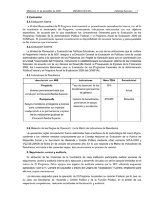 Miércoles 31 de diciembre de 2008 DIARIO OFICIAL (Séptima Sección) 17
8. Evaluación
8.1. Evaluación Interna
La Unidad Responsables de El Programa instrumentará un procedimiento de evaluación interna, con el fin
de monitorear el desempeño del Programa, construyendo indicadores relacionados con sus objetivos
específicos, de acuerdo con lo que establecen los Lineamientos Generales para la Evaluación de los
Programas Federales de la Administración Pública Federal, y el Programa Anual de Evaluación 2009 del
CONEVAL. El procedimiento operará considerando la disponibilidad de recursos humanos y presupuestales
de las instancias que intervienen.
8.2. Evaluación Externa
La Unidad de Planeación y Evaluación de Políticas Educativas, en uso de las atribuciones que le confiere
el Reglamento Interior de la SEP, designa a la Dirección General de Evaluación de Políticas como la unidad
administrativa ajena a la operación de los Programas con Reglas de Operación para que en coordinación con
la Unidad Responsable del Programa, instrumente lo establecido para la evaluación externa de los programas
federales, de acuerdo con la Ley General de Desarrollo Social, el Presupuesto de Egresos de la Federación
2009, los Lineamientos Generales para la Evaluación de los Programas Federales de la Administración
Pública Federal y el Programa Anual de Evaluación 2009 del CONEVAL.
8.3. Indicadores de Resultados
Asociación con MIR Indicadores Meta 2009 Periodicidad
Propósito
Jóvenes permanecen hasta que
concluyen la Educación Media Superior.
Tasa de deserción de los
beneficiarios (perspectiva
de género)
15%
Anual
Componente
Apoyos monetarios entregados a jóvenes
para complementar sus ingresos
coadyuvando a su permanencia y egreso
de las instituciones públicas de
Educación Media Superior.
Número de beneficiarios
para becas de apoyo,
retención y excelencia.
270,000 Bimestral
8.4. Relación de las Reglas de Operación con la Matriz de Indicadores de Resultados.
Las presentes reglas de operación fueron elaboradas bajo el enfoque de la metodología del marco lógico,
conforme a los criterios emitidos conjuntamente por el Consejo Nacional de Evaluación de la Política de
Desarrollo Social y la Secretaría de Hacienda y Crédito Público mediante oficio números 307-A-2009 y
VQZ.SE.284/08 de fecha 24 de octubre del presente año. En lo que respecta a la Matriz de Indicadores de
Resultados, vinculada a las presentes reglas, ésta se encuentra en proceso de revisión.
9. Seguimiento, control y auditoría.
Es atribución de las instancias de la Contraloría de cada institución participante realizar acciones de
seguimiento, control y auditoría interna de la ejecución y desarrollo de cada uno de los apoyos brindados en el
marco de El Programa. Estos apoyos son sujetos de auditoría externa por la SEP utilizando esquemas
apropiados y por la H. Cámara de Diputados a través del Organo de Fiscalización y Control, empleando para
ello sus propios mecanismos.
Los recursos asignados para la operación de El Programa no pierden su carácter Federal, por lo que, en
su caso, las Secretarías de Hacienda y Crédito Público y de la Función Pública, en el ámbito de sus
respectivas competencias, realizarán actividades de fiscalización y auditoría.
 