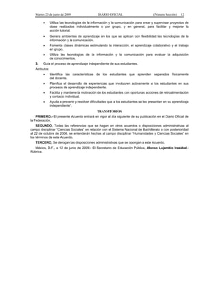 Martes 23 de junio de 2009 DIARIO OFICIAL (Primera Sección) 12
• Utiliza las tecnologías de la información y la comunicación para crear y supervisar proyectos de
clase realizados individualmente o por grupo, y en general, para facilitar y mejorar la
acción tutorial.
• Genera ambientes de aprendizaje en los que se aplican con flexibilidad las tecnologías de la
información y la comunicación.
• Fomenta clases dinámicas estimulando la interacción, el aprendizaje colaborativo y el trabajo
en grupo.
• Utiliza las tecnologías de la información y la comunicación para evaluar la adquisición
de conocimientos.
3. Guía el proceso de aprendizaje independiente de sus estudiantes.
Atributos:
• Identifica las características de los estudiantes que aprenden separados físicamente
del docente.
• Planifica el desarrollo de experiencias que involucren activamente a los estudiantes en sus
procesos de aprendizaje independiente.
• Facilita y mantiene la motivación de los estudiantes con oportunas acciones de retroalimentación
y contacto individual.
• Ayuda a prevenir y resolver dificultades que a los estudiantes se les presentan en su aprendizaje
independiente”.
TRANSITORIOS
PRIMERO.- El presente Acuerdo entrará en vigor al día siguiente de su publicación en el Diario Oficial de
la Federación.
SEGUNDO. Todas las referencias que se hagan en otros acuerdos o disposiciones administrativas al
campo disciplinar “Ciencias Sociales” en relación con el Sistema Nacional de Bachillerato o con posterioridad
al 22 de octubre de 2008, se entenderán hechas al campo disciplinar “Humanidades y Ciencias Sociales” en
los términos de este Acuerdo.
TERCERO. Se derogan las disposiciones administrativas que se opongan a este Acuerdo.
México, D.F., a 12 de junio de 2009.- El Secretario de Educación Pública, Alonso Lujambio Irazábal.-
Rúbrica.
 