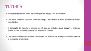 TUTORÍA
• Incluye la implementación de estrategias de apoyo a los estudiantes .
• La tutoría recupera su papel como estrategia para elevar el nivel académico de los
estudiantes.
• El concepto de tutoría se remota en el plan de estudios para apoyar el proceso
formativo del estudiante desde sus diferentes facetas.
• La tutoría en la Escuela Normal consiste en un proceso de acompañamiento durante
la formación profesional .
 