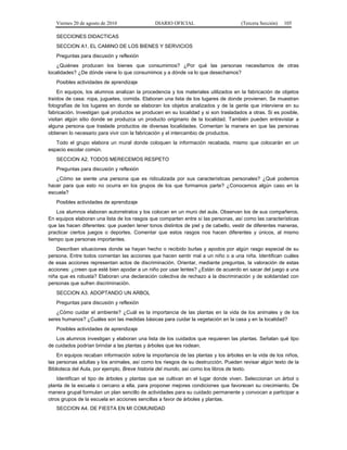 Viernes 20 de agosto de 2010 DIARIO OFICIAL (Tercera Sección) 105
SECCIONES DIDACTICAS
SECCION A1. EL CAMINO DE LOS BIENES Y SERVICIOS
Preguntas para discusión y reflexión
¿Quiénes producen los bienes que consumimos? ¿Por qué las personas necesitamos de otras
localidades? ¿De dónde viene lo que consumimos y a dónde va lo que desechamos?
Posibles actividades de aprendizaje
En equipos, los alumnos analizan la procedencia y los materiales utilizados en la fabricación de objetos
traídos de casa: ropa, juguetes, comida. Elaboran una lista de los lugares de donde provienen. Se muestran
fotografías de los lugares en donde se elaboran los objetos analizados y de la gente que interviene en su
fabricación. Investigan qué productos se producen en su localidad y si son trasladados a otras. Si es posible,
visitan algún sitio donde se produzca un producto originario de la localidad. También pueden entrevistar a
alguna persona que traslade productos de diversas localidades. Comentan la manera en que las personas
obtienen lo necesario para vivir con la fabricación y el intercambio de productos.
Todo el grupo elabora un mural donde coloquen la información recabada, mismo que colocarán en un
espacio escolar común.
SECCION A2. TODOS MERECEMOS RESPETO
Preguntas para discusión y reflexión
¿Cómo se siente una persona que es ridiculizada por sus características personales? ¿Qué podemos
hacer para que esto no ocurra en los grupos de los que formamos parte? ¿Conocemos algún caso en la
escuela?
Posibles actividades de aprendizaje
Los alumnos elaboran autorretratos y los colocan en un muro del aula. Observan los de sus compañeros.
En equipos elaboran una lista de los rasgos que comparten entre sí las personas, así como las características
que las hacen diferentes: que pueden tener tonos distintos de piel y de cabello, vestir de diferentes maneras,
practicar ciertos juegos o deportes. Comentar que estos rasgos nos hacen diferentes y únicos, al mismo
tiempo que personas importantes.
Describen situaciones donde se hayan hecho o recibido burlas y apodos por algún rasgo especial de su
persona. Entre todos comentan las acciones que hacen sentir mal a un niño o a una niña. Identifican cuáles
de esas acciones representan actos de discriminación. Orientar, mediante preguntas, la valoración de estas
acciones: ¿creen que esté bien apodar a un niño por usar lentes? ¿Están de acuerdo en sacar del juego a una
niña que es robusta? Elaboran una declaración colectiva de rechazo a la discriminación y de solidaridad con
personas que sufren discriminación.
SECCION A3. ADOPTANDO UN ARBOL
Preguntas para discusión y reflexión
¿Cómo cuidar el ambiente? ¿Cuál es la importancia de las plantas en la vida de los animales y de los
seres humanos? ¿Cuáles son las medidas básicas para cuidar la vegetación en la casa y en la localidad?
Posibles actividades de aprendizaje
Los alumnos investigan y elaboran una lista de los cuidados que requieren las plantas. Señalan qué tipo
de cuidados podrían brindar a las plantas y árboles que les rodean.
En equipos recaban información sobre la importancia de las plantas y los árboles en la vida de los niños,
las personas adultas y los animales, así como los riesgos de su destrucción. Pueden revisar algún texto de la
Biblioteca del Aula, por ejemplo, Breve historia del mundo, así como los libros de texto.
Identifican el tipo de árboles y plantas que se cultivan en el lugar donde viven. Seleccionan un árbol o
planta de la escuela o cercano a ella, para proponer mejores condiciones que favorecen su crecimiento. De
manera grupal formulan un plan sencillo de actividades para su cuidado permanente y convocan a participar a
otros grupos de la escuela en acciones sencillas a favor de árboles y plantas.
SECCION A4. DE FIESTA EN MI COMUNIDAD
 