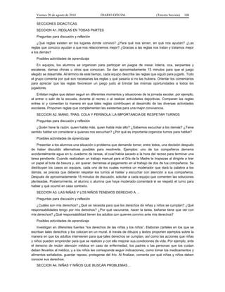 Viernes 20 de agosto de 2010 DIARIO OFICIAL (Tercera Sección) 108
SECCIONES DIDACTICAS
SECCION A1. REGLAS EN TODAS PARTES
Preguntas para discusión y reflexión
¿Qué reglas existen en los lugares donde convivo? ¿Para qué nos sirven, en qué nos ayudan? ¿Las
reglas que conozco ayudan a que nos relacionemos mejor? ¿Gracias a las reglas nos tratan y tratamos mejor
a los demás?
Posibles actividades de aprendizaje
En equipos, los alumnos se organizan para participar en juegos de mesa: lotería, oca, serpientes y
escaleras, damas chinas u otros que conozcan. Se dan aproximadamente 15 minutos para que el juego
elegido se desarrolle. Al término de este tiempo, cada equipo describe las reglas que siguió para jugarlo. Todo
el grupo comenta por qué son necesarias las reglas y qué pasaría si no las hubiera. Orientar los comentarios
para apreciar que las reglas favorecen un juego justo al brindar las mismas oportunidades a todos los
jugadores.
Enlistan reglas que deben seguir en diferentes momentos y situaciones de la jornada escolar, por ejemplo,
al entrar o salir de la escuela, durante el recreo o al realizar actividades deportivas. Comparan las reglas
entres sí y comentan la manera en que tales reglas contribuyen al desarrollo de las diversas actividades
escolares. Proponen reglas que complementen las existentes para una mejor convivencia.
SECCION A2. MANO, TRAS, COLA Y PERINOLA: LA IMPORTANCIA DE RESPETAR TURNOS
Preguntas para discusión y reflexión
¿Quién tiene la razón: quien habla más, quien habla más alto? ¿Sabemos escuchar a los demás? ¿Tiene
sentido hablar sin considerar a quienes nos escuchan? ¿Por qué es importante organizar turnos para hablar?
Posibles actividades de aprendizaje
Presentar a los alumnos una situación o problema que demande tomar, entre todos, una decisión después
de haber discutido alternativas posibles para resolverla. Ejemplos: uno de tus compañeros derrama
accidentalmente agua en tu cuaderno de tareas, el cual había sacado a la hora del recreo para terminar una
tarea pendiente. Cuando realizaban un trabajo manual para el Día de la Madre te tropiezas al dirigirte a tirar
un papel al bote de basura y, sin querer, derramas el pegamento en el trabajo de dos de tus compañeros. Se
distribuyen los casos en equipos, cada uno de los cuales nombra un moderador que dará la palabra a los
demás, se precisa que deberán respetar los turnos al hablar y escuchar con atención a sus compañeros.
Después de aproximadamente 15 minutos de discusión, solicitar a cada equipo que comenten las soluciones
planteadas. Posteriormente, el alumno o alumna que haya moderado comentará si se respetó el turno para
hablar y qué ocurrió en caso contrario.
SECCION A3. LAS NIÑAS Y LOS NIÑOS TENEMOS DERECHO A …
Preguntas para discusión y reflexión
¿Cuáles son mis derechos? ¿Qué se necesita para que los derechos de niñas y niños se cumplan? ¿Qué
responsabilidades tengo por mis derechos? ¿Por qué vacunarse, hacer la tarea, bañarse tiene que ver con
mis derechos? ¿Qué responsabilidad tienen los adultos con quienes convivo ante mis derechos?
Posibles actividades de aprendizaje
Investigan en diferentes fuentes “los derechos de las niñas y los niños”. Elaboran carteles en los que se
escriban tales derechos y los colocan en un mural. A través de dibujos y textos proponen ejemplos sobre la
manera en que los adultos intervienen para que tales derechos se cumplan, así como las acciones que niñas
y niños pueden emprender para que se realicen y con ello mejorar sus condiciones de vida. Por ejemplo, ante
el derecho de recibir atención médica en caso de enfermedad, los padres o las personas que los cuidan
deben llevarlos al médico, y a los niños les corresponde seguir indicaciones, como tomar los medicamentos y
alimentos señalados, guardar reposo, protegerse del frío. Al finalizar, comenta por qué niñas y niños deben
conocer sus derechos.
SECCION A4. NIÑAS Y NIÑOS QUE BUSCAN PROBLEMAS…
 