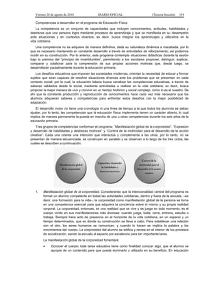 Viernes 20 de agosto de 2010 DIARIO OFICIAL (Tercera Sección) 118
Competencias a desarrollar en el programa de Educación Física
La competencia es un conjunto de capacidades que incluyen conocimientos, actitudes, habilidades y
destrezas que una persona logra mediante procesos de aprendizaje y que se manifiesta en su desempeño
ante situaciones y en contextos diversos; es decir, busca integrar los aprendizajes y utilizarlos en la
vida cotidiana.
Una competencia no se adquiere de manera definitiva, dada su naturaleza dinámica e inacabada, por lo
que es necesario mantenerla en constante desarrollo a través de actividades de reforzamiento; así podemos
incidir en su construcción. Por lo anterior, este programa contempla situaciones didácticas durante la sesión
bajo la premisa del “principio de incertidumbre”, permitiendo a los escolares proponer, distinguir, explicar,
comparar y colaborar para la comprensión de sus propias acciones motrices que, desde luego, se
desarrollarán paulatinamente durante la educación primaria.
Los desafíos educativos que imponen las sociedades modernas, orientan la necesidad de educar y formar
sujetos que sean capaces de resolver situaciones diversas ante los problemas que se presentan en cada
contexto social; por lo cual, la educación básica busca canalizar las competencias educativas, a través de
saberes validados desde lo social, mediante actividades a realizar en la vida cotidiana; es decir, busca
propiciar la mejor manera de vivir y convivir en un tiempo histórico y social complejo, como lo es el nuestro. De
ahí que la constante producción y reproducción de conocimientos hace cada vez más necesario que los
alumnos adquieran saberes y competencias para enfrentar estos desafíos con la mejor posibilidad de
adaptación.
El desarrollo motor no tiene una cronología ni una línea de tiempo a la que todos los alumnos se deban
ajustar, por lo tanto, las competencias que la educación física implementa tienen un carácter abierto, lo cual
implica de manera permanente la puesta en marcha de una u otras competencias durante los seis años de la
educación primaria.
Tres grupos de competencias conforman el programa: “Manifestación global de la corporeidad”, “Expresión
y desarrollo de habilidades y destrezas motrices” y “Control de la motricidad para el desarrollo de la acción
creativa”. Cada una orienta una intención que interactúa y complementa a las otras; por lo tanto, no se
presentan de manera secuenciada, se construyen en paralelo y se observan a lo largo de los tres ciclos, las
cuales se describen a continuación:
1. Manifestación global de la corporeidad. Considerando que la intencionalidad central del programa es
formar un alumno competente en todas las actividades cotidianas, dentro y fuera de la escuela, –es
decir, una formación para la vida–, la corporeidad como manifestación global de la persona se torna
en una competencia esencial para que adquiera la conciencia sobre sí mismo y su propia realidad
corporal. La corporeidad, entonces, es una realidad que se vive y se juega en todo momento; es el
cuerpo vivido en sus manifestaciones más diversas: cuando juega, baila, corre, entrena, estudia o
trabaja. Siempre hace acto de presencia en el horizonte de la vida cotidiana, en un espacio y un
tiempo determinados, que es donde su construcción se lleva a cabo. Para establecer una relación
con el otro, los seres humanos se comunican, y cuando lo hacen se implica la palabra y los
movimientos del cuerpo. La corporeidad del alumno se edifica y recrea en el interior de los procesos
de socialización, siendo la escuela el espacio por excelencia para tan importante tarea.
La manifestación global de la corporeidad fomentará:
• Conocer el cuerpo: toda tarea educativa tiene como finalidad conocer algo, que el alumno se
apropie de un contenido para que pueda dominarlo y utilizarlo en su beneficio. En educación
 