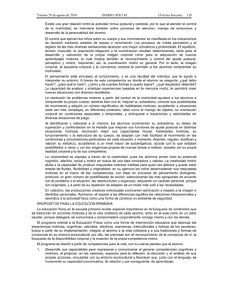 Viernes 20 de agosto de 2010 DIARIO OFICIAL (Tercera Sección) 120
Existe una gran relación entre la actividad tónica postural y cerebral, por lo que al atender el control
de la motricidad, se interviene también sobre procesos de atención, manejo de emociones y
desarrollo de la personalidad del alumno.
El control que ejercen los niños sobre su cuerpo y sus movimientos se manifiesta en los mecanismos
de decisión mediante estados de reposo o movimiento. Los procesos de índole perceptivo y el
registro de las más diversas sensaciones alcanzan una mayor conciencia y profundidad. El equilibrio,
tensión muscular, la respiración-relajación y la coordinación resultan determinantes, tanto para el
desarrollo y valoración de la propia imagen corporal como para la adquisición de nuevos
aprendizajes motores, lo cual implica también el reconocimiento y control del ajuste postural,
perceptivo y motriz, mejorando, así, la coordinación motriz en general. Por lo tanto, la imagen
corporal, el esquema corporal y la conciencia corporal le permiten a los alumnos comprender su
motricidad.
El pensamiento está vinculado al conocimiento, y es una facultad del individuo que le ayuda a
interpretar su entorno. A través de esta competencia es donde el alumno se pregunta: ¿qué debo
hacer?, ¿para qué lo haré?, ¿cómo y de cuántas formas lo puedo lograr?, ¿qué resultados obtendré?
La capacidad de analizar y sintetizar experiencias basadas en la memoria motriz, le permitirá crear
nuevas situaciones con diversos resultados.
La resolución de problemas motores a partir del control de la motricidad ayudará a los alumnos a
comprender su propio cuerpo, sentirse bien con él, mejorar su autoestima, conocer sus posibilidades
de movimiento y adquirir un número significativo de habilidades motrices, accediendo a situaciones
cada vez más complejas, en diferentes contextos, tales como el manejo de objetos, su orientación
corporal en condiciones espaciales y temporales, y anticiparse a trayectorias y velocidades en
diversas situaciones de juego.
Al identificarse y valorarse a sí mismos, los alumnos incrementan su autoestima, su deseo de
superación y confrontación en la medida que mejoran sus funciones de ajuste postural en distintas
situaciones motrices; reconocen mejor sus capacidades físicas, habilidades motrices, su
funcionamiento y la estructura de su cuerpo; se adaptan con más facilidad al movimiento en las
condiciones y circunstancias particulares de cada situación o momento. Además, regulan, dosifican y
valoran su esfuerzo, accediendo a un nivel mayor de autoexigencia, acorde con lo que estaban
posibilitados a hacer y con las exigencias propias de nuevas tareas a realizar, aceptan así su propia
realidad corporal y la de sus compañeros.
La corporeidad se expresa a través de la creatividad, pues los alumnos ponen todo su potencial
cognitivo, afectivo, social y motriz en busca de una idea innovadora y valiosa. La creatividad motriz
alude a la capacidad de producir respuestas motrices inéditas para quien las elabora y puede estar
dotada de fluidez, flexibilidad y originalidad; en su ejercicio los niños desencadenan sus respuestas
motrices en el marco de las competencias; con base en procesos de pensamiento divergente,
producen un gran número de posibilidades de acción, seleccionando las más apropiadas de acuerdo
con el problema o la situación, las reestructuran u organizan, adquieren un carácter personal, porque
son originales, y a partir de su repetición se adaptan de un modo más sutil a las necesidades.
En colectivo, las producciones creativas individuales promueven admiración y respeto a la imagen e
identidad personales. Asimismo, el respeto a las diferencias equilibra las relaciones interpersonales y
reivindica a la actividad física como una forma de construir un ambiente de seguridad.
PROPOSITOS PARA LA EDUCACION PRIMARIA
La educación física en la escuela primaria reviste especial importancia en la búsqueda de contenidos que
se traducirán en acciones motrices y de la vida cotidiana de cada alumno, tanto en el aula como en un patio
escolar, porque dialogará, se comunicará y comprometerá corporalmente consigo mismo y con los demás.
El programa orienta a la Educación Física como una forma de intervención educativa que estimula las
experiencias motrices, cognitivas, valorales, afectivas, expresivas, interculturales y lúdicas de los escolares,
busca a partir de su implementación, integrar al alumno a la vida cotidiana y a sus tradiciones y formas de
conducirse en su entorno sociocultural; por ello, las premisas son el reconocimiento de la conciencia de sí, la
búsqueda de la disponibilidad corporal y la creación de la propia competencia motriz.
El programa se diseñó a partir de competencias para la vida, con lo cual se plantea que el alumno:
1. Desarrolle sus capacidades para expresarse y comunicarse al generar competencias cognitivas y
motrices, al propiciar, en las sesiones, espacios para la reflexión, la discusión y el análisis de sus
propias acciones, vincularlas con su entorno sociocultural y favorecer que, junto con el lenguaje, se
incremente su capacidad comunicativa, de relación y por consiguiente, de aprendizaje.
 