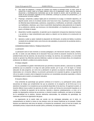 Viernes 20 de agosto de 2010 DIARIO OFICIAL (Tercera Sección) 121
2. Sea capaz de adaptarse y manejar los cambios que implica la actividad motriz, es decir, tener el
control de sí mismo, tanto en el plano afectivo como en el desempeño motriz, ante las diversas
situaciones y manifestaciones imprevistas que se dan durante la acción; esto le permitirá que, a
través de las propuestas sugeridas en los contenidos, construya su proceso de pensamiento y, en
consecuencia, la acción creativa.
3. Proponga, comprenda y aplique reglas para la convivencia en el juego, la iniciación deportiva y el
deporte escolar, tanto en el contexto escolar como fuera de él. Que, al participar en juegos motores
de diferentes tipos (tradicionales, autóctonos, cooperativos y modificados), se estimulen y desarrollen
sus habilidades y destrezas, que a futuro le permitirán desempeñarse adecuadamente en el deporte
de su preferencia; además, que reconozca a la interculturalidad, y la importancia de integrarse a un
grupo y al trabajo en equipo.
4. Desarrolle el sentido cooperativo, al aprender que la cooperación enriquece las relaciones humanas
y se permita un mejor entendimiento para valorar su relación con los demás en la construcción de
fines comunes.
5. Aprenda a cuidar su salud, mediante la adquisición de información, el cambio de hábitos, la práctica
constante de la actividad motriz como forma de vida saludable y la prevención de accidentes dentro y
fuera de la escuela.
CONSIDERACIONES PARA EL TRABAJO EDUCATIVO
La planeación
La planeación será en todo momento un proceso pedagógico y de intervención docente, amplia y flexible,
por ello, no existe una sola didáctica de la educación física que oriente la actuación docente de una forma
predeterminada ante las sesiones, las secuencias de trabajo, los alumnos, las autoridades y la comunidad
escolar en general; hay diferentes opciones didácticas a aplicar con base en principios éticos, de competencia
profesional, de reflexión y análisis de la práctica docente.
El trabajo colegiado
Es una posibilidad de gestión interinstitucional que permitirá al docente atender y solucionar los posibles
problemas que se presenten a lo largo de cada periodo escolar; por lo que, a fin de lograr un manejo
adecuado de este programa, así como de su planeación en general, se proponen orientaciones didácticas
relacionadas con: el docente reflexivo, la promoción permanente de la equidad de género, la seguridad del
niño en la sesión, la sesión ante la integración de alumnos con necesidades educativas especiales y criterios
metodológicos para la sesión y la evaluación educativa.
El docente reflexivo
Crea ambientes de aprendizaje que generen confianza en el alumno y su participación activa; planea
secuencias de trabajo que complementen las que se presentan en el programa, de tal forma que no se
abandone el propósito ni la competencia que se pretende desarrollar en los alumnos. Al organizar la sesión, el
docente reflexivo busca sustituir los ejercicios de orden y control, por formas de comunicación basadas en el
respeto y la libertad de expresión de los alumnos. Aprende a observar cuidadosamente y a mirar, en lo
posible, los desempeños motrices de sus alumnos; a orientar la sesión modificando, con base en la hipótesis
de la variabilidad de la práctica, diversos elementos estructurales, los ambientes de aprendizaje, los
materiales y la forma de organización del grupo.
La organización de la sesión debe ser acorde con las estrategias planeadas, por lo tanto, no
necesariamente se dividirá la misma en tres tiempos como de manera tradicional se ha pensado. Existen
factores que determinan esta toma de decisión y el docente las considerará, como la hora de la sesión, las
actividades previas, la época del año escolar (clima y ambiente), los espacios disponibles, entre otros.
 