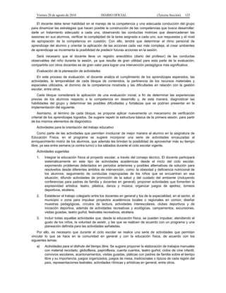 Viernes 20 de agosto de 2010 DIARIO OFICIAL (Tercera Sección) 125
El docente debe tener habilidad en el manejo de la competencia y una adecuada conducción del grupo
para dinamizar las estrategias que hacen posible la construcción de las competencias que busca desarrollar;
darle un tratamiento adecuado a cada una, observando las conductas motrices que desencadenan las
sesiones en sus alumnos, verificar la complejidad de la tarea asignada a cada uno, sus respuestas y el nivel
de apropiación de la competencia en cuestión. Con ello, tendrá que determinar el ritmo personal de
aprendizaje del alumno y orientar la aplicación de las acciones cada vez más compleja; al crear ambientes
de aprendizaje se incrementa la posibilidad de predecir futuras acciones en la sesión.
Será necesario que el docente lleve un registro anecdótico (diario del profesor) de las conductas
observables del niño durante la sesión, ya que resulta de gran utilidad para esta parte de la evaluación;
compartirla con otros docentes es de gran valor para lograr una intervención pedagógica más significativa.
Evaluación de la planeación de actividades
En este proceso de evaluación, el docente analiza el cumplimiento de los aprendizajes esperados, las
actividades, la temporalidad de cada bloque de contenidos, la pertinencia de los recursos materiales y
espaciales utilizados, el dominio de la competencia mostrada y las dificultades en relación con la gestión
escolar, entre otros.
Cada bloque considerará la aplicación de una evaluación inicial, a fin de determinar las experiencias
previas de los alumnos respecto a la competencia en desarrollo y, de esta manera, diagnosticar las
habilidades del grupo y determinar las posibles dificultades y fortalezas que se podrían presentar en la
implementación del siguiente.
Asimismo, al término de cada bloque, se propone aplicar nuevamente un mecanismo de verificación
criterial de los aprendizajes logrados. Se sugiere repetir la estructura básica de la primera sesión, para partir
de los mismos elementos de diagnóstico.
Actividades para la orientación del trabajo educativo
Como parte de las actividades que permiten involucrar de mejor manera al alumno en la asignatura de
Educación Física, en el programa se sugiere incorporar una serie de actividades encauzadas al
enriquecimiento motriz de los alumnos, que además les brindan la posibilidad de aprovechar más su tiempo
libre, ya sea entre semana (a contra turno) o los sábados durante el ciclo escolar vigente.
Actividades sugeridas
1. Integrar la educación física al proyecto escolar, a través del consejo técnico. El docente participará
sistemáticamente en este tipo de actividades académicas desde el inicio del ciclo escolar,
exponiendo problemas detectados en periodos anteriores y posibles alternativas de solución para
resolverlos desde diferentes ámbitos de intervención, como: la obesidad y deficiencia nutricional de
los alumnos; seguimiento de conductas inapropiadas de los niños que se encuentran en esa
situación; difundir actividades de promoción de la salud y del cuidado del ambiente (incluyendo
conferencias para padres de familia y docentes en general); proponer actividades que fomenten la
expresividad artística: teatro, plástica, danza y música; organizar juegos de ajedrez, torneos
deportivos, etcétera.
2. Establecer el trabajo colegiado entre los docentes en general y los de la especialidad, en el sector, el
municipio o zona para impulsar proyectos académicos locales o regionales en común; diseñar
muestras pedagógicas, círculos de lectura, actividades interescolares, clubes deportivos y de
iniciación deportiva, además de actividades recreativas y ecológicas, campamentos, excursiones,
visitas guiadas, teatro guiñol, festivales recreativos, etcétera.
3. Incluir todas aquellas actividades que, desde la educación física, se pueden impulsar, atendiendo el
gusto de los niños, la voluntad de asistir, y las que se realicen de acuerdo con un programa y una
planeación definida para las actividades señaladas.
Por ello, es necesario que durante el ciclo escolar se realice una serie de actividades que permitan
vincular lo que se hace en la comunidad en general y con la educación física, de acuerdo con los
siguientes temas:
a) Actividades para el disfrute del tiempo libre. Se sugiere proponer la elaboración de trabajos manuales
con material reciclado, globoflexia, papiroflexia, cuenta cuentos, teatro guiñol, ciclos de cine infantil,
convivios escolares, acantonamientos, visitas guiadas, pláticas con padres de familia sobre el tiempo
libre y su importancia, juegos organizados, juegos de mesa, tradicionales o típicos de cada región del
país, representaciones teatrales, actividades rítmicas y artísticas en general, entre otros.
 