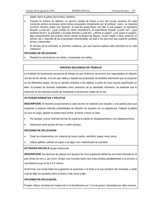 Viernes 20 de agosto de 2010 DIARIO OFICIAL (Tercera Sección) 133
objeto sobre la palma de la mano, etcétera.
• Cuando la música se detiene, un alumno queda de frente a otro del círculo opuesto. En este
momento ambos conversan sobre temas propuestos inicialmente por el profesor, como: su mascota
(nombre, tamaño, edad, sus “gracias”, lo que les gusta hacer con ella, a qué juegan), la caricatura
favorita (¿cuál es?, ¿qué sucede en dicha caricatura?), el superhéroe favorito (¿quién es?, ¿qué
poderes tiene?), la actividad o el juego favorito (¿cuál es?, ¿dónde lo juega?, ¿con quién lo juega?),
algo extraordinario que pueden hacer (doblar la lengua de taquito, mover orejas o nariz, producir un
sonido, etc.). Además de las propuestas mencionadas, se pide a los alumnos que sugieren posibles
temas a desarrollar.
• Al término de la actividad, el docente cuestiona ¿de qué manera aplican esta actividad en su vida
cotidiana?
OPCIONES DE APLICACION:
• Realizar la conversación sin hablar, únicamente con señas.
TERCERA SECUENCIA DE TRABAJO
La finalidad de la presente secuencia de trabajo es que el alumno reconozca sus capacidades en relación
con las de los demás, a la vez que valora y respeta las propuestas de posibles soluciones que se propician
en los diferentes juegos. Se da un sentido simbólico a los objetos, a partir de crear nuevos significados en
ellos. El empleo de diversos materiales como extensión de su identidad. Asimismo, se pretende que lo
adquirido en las sesiones pueda ser trasladado a situaciones reales de la vida.
ACTIVIDAD RAQUETAS Y PELOTAS
DESCRIPCION: el docente proporcionará a cada alumno el material (una raqueta y una pelota) para que
empiecen a explorar distintas posibilidades de utilizarlo de acuerdo con su experiencia. Golpear la pelota
sin que se caiga, golpear la pelota hacia arriba, al frente y hacia un lado.
• Por parejas, buscar distintas formas de pasarse la pelota sin desplazamiento y con desplazamiento.
• Interactuar entre grupos de dos o cuatro parejas.
OPCIONES DE APLICACION:
• Crear los implementos con material de reuso (cartón, periódico, papel, entre otros).
• Utilizar gallitos, pelotas de papel o de algún otro material para la actividad.
ACTIVIDAD RAYUELA (juego tradicional)
DESCRIPCION: los alumnos se colocan por equipos de cinco jugadores detrás de una línea marcada en el
piso (línea de tiro) y, por turno, arrojan una moneda hacia otra línea pintada paralelamente a la primera a
una distancia que va de 2 a 5 metros.
Al terminar una ronda todos los jugadores se acercarán a la línea a la que arrojaron las monedas y verán
cuál de ellas ha quedado sobre la línea o más cerca a ella.
OPCIONES DE APLICACION:
Pueden utilizar monedas de madera de 3 cm de diámetro por 1 cm de grosor, decoradas por ellos mismos.
 