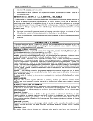 Viernes 20 de agosto de 2010 DIARIO OFICIAL (Tercera Sección) 135
considerando las propuesta innovadoras.
c) Prestar atención en la capacidad para organizar actividades, y proponer soluciones a partir de su
competencia motriz.
CONSIDERACIONES DIDACTICAS PARA EL DESARROLLO DEL BLOQUE
La creatividad es un elemento fundamental dentro de la sesión de Educación Física; permite estimular en
el alumno la búsqueda de diversas respuestas para un mismo problema, con lo que se enriquece su
experiencia motriz. A partir de la realidad del alumno, de su nivel de desarrollo y maduración, se fomenta la
construcción de su competencia motriz, permitiéndole sentirse capaz y manifestar diversas posibilidades
de actuación. En el bloque se proponen nueve actividades que abarcan los elementos anteriores; para ello
el profesor debe:
• Identificar indicadores de creatividad a partir de investigar, manipular y explorar con objetos, así como
interactuar con sus compañeros en las condiciones planteadas en las actividades.
• Utilizar la hipótesis de la variabilidad modificando intencionalmente las estructuras de las estrategias
sugeridas.
PRIMERA SECUENCIA DE TRABAJO
La siguiente secuencia permite a los alumnos estimular sus patrones básicos de movimiento al participar
en diversas acciones propuestas por el maestro y los alumnos, creando nuevas acciones motrices, al
enfrentar y experimentar situaciones novedosas.
ACTIVIDAD EL CIRCO (diagnóstico)
DESCRIPCION: se inicia preguntando a los alumnos lo siguiente: ¿conocen el circo? ¿Cómo es? ¿Qué es
lo que más les ha gustado? ¿Qué personajes hay en el circo?
Ahora vamos a representar las acciones que se llevan a cabo en el circo:
Primero. Se realiza el desfile de los personajes del circo. Con papel de reciclaje vamos a construir nuestro
vestuario. En seguida vamos a desfilar por toda la ciudad con todos los animales y actores.
Segundo. Vamos a preparar la función, para ello practicamos todos los actos: malabaristas con distintas
pelotas, vamos a inventar acciones que podemos presentar; payasos, vamos a representar algunas cosas
chuscas que recordemos o inventemos; trapecistas, como es un acto muy peligroso vamos a hacerlo con
mucho cuidado, vamos a saltar de un lugar a otro de todas las formas que podamos lograrlo; domadores,
vamos a buscar algunos animales peligrosos para poderles enseñar algunas acciones que sean atractivas
para la gente que viene a la función; animales, hacen aparición el resto de animales del circo, elefantes,
changos, perros, caballos; cada uno de ellos realiza los actos más audaces que han creado de acuerdo
con sus posibilidades.
Tercero. La hora del show. Todos los alumnos salen a escena y representan la parte que más les agradó
del espectáculo que se ha representado. Se termina el show y comenzamos a levantar el circo; no sin
antes agradecer al público.
El profesor actúa de mediador en el momento en que los alumnos manifiesten dificultad para llevar a cabo
las tareas.
OBSERVACIONES:
Preguntar a los alumnos aspectos referentes al cuidado y maltrato que sufren los animales dentro
del circo, así como propiciar la reflexión acerca de los derechos que poseen los animales en cualquier
contexto.
ACTIVIDAD TODO LO QUE PUEDO HACER
DESCRIPCION: los alumnos organizan seis equipos mixtos para participar en un circuito de acción motriz,
se señalan los espacios para la realización de las acciones que corresponden a cada estación. Los
equipos se colocan en alguna estación, por un tiempo determinado. El profesor dará la indicación para
realizar el cambio.
Estación 1. Mensajes
En esta estación los alumnos se dividen en dos grupos; ambos se colocan en dos hileras, en lados
opuestos del área. Se pretende que una de las hileras transmita un mensaje a la otra, utilizando su cuerpo
como medio de expresión, por ejemplo: “Juan es mi amigo” o “mañana es viernes”. Deben buscar un
código que represente el mensaje. En el momento en que el otro equipo adivina dicho mensaje, se efectúa
el cambio de roles.
Estación 2. Personajes
Se colocan diferentes tipos de materiales por toda la estación, con los cuales los alumnos tienen que ir
creando distintos personajes que ellos conozcan, por ejemplo superman, abuelita, magos, payasos,
etcétera.
Estación 3. Chitón
Se pueden colocar algunas tarjetas con imágenes sobre acciones que tienen que representar o
 