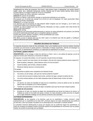 Viernes 20 de agosto de 2010 DIARIO OFICIAL (Tercera Sección) 136
simplemente los niños las proponen. Por turnos, cada alumno pasa a representar una acción (dormir,
saltar, correr, etc.), utilizando únicamente mímica mientras que el resto intenta adivinar dicha acción.
Cuando alguno lo consigue cambia de rol con su compañero.
También pueden ser oficios, películas o canciones.
Estación 4. Carrera de animalitos
Se ponen en hileras y cada alumno escoge un animal para participar en una carrera.
De acuerdo con el animal que escojan es la forma en que se desplazan. En cada oportunidad deben
cambiar de animal a representar.
Estación 5. La tortuga más lenta
Los alumnos que se encuentran en esta estación deben imaginar que son tortugas y, por lo tanto, sus
movimientos deben ser lo más lento posible.
También se coloca material para que los alumnos interactúen con éste y puedan crear otras formas de
llevar a cabo esta estación.
Estación 6. Surfing
Con ayuda de una colchoneta (preferentemente) un alumno se coloca adoptando una posición y los demás
mueven la colchoneta para lograr que su compañero pierda su posición.
Puede estar parado, sentado, acostado y demás posibilidades que surjan.
A la indicación se cambia de estación.
Por último, se da un espacio para que los niños vayan a la estación que más les agradó y modifiquen
algunos elementos para poder realizarla.
SEGUNDA SECUENCIA DE TRABAJO
La segunda secuencia consta de tres actividades, tiene como finalidad que los alumnos realicen diversas
acciones que promuevan el ajuste postural y desarrollen el trabajo cooperativo, además de desplegar su
imaginación, la representación simbólica y su capacidad de organización en equipo.
ACTIVIDAD ¿QUIEN ATRAPA?
DESCRIPCION: se les entrega a todos los alumnos un bote o cono y una pelota de esponja; se les da
algunos minutos para interactuar y reconocer el material.
En seguida, con ayuda del profesor, se van buscando nuevas formas de trabajo:
• Lanzar y cachar (una mano lanza y la otra atrapa). ¿De qué otra manera podemos hacer el ejercicio?
• Botar la pelota y atraparla. ¿Qué podemos variar a la hora de botar?
• Lanzar la pelota, girar el bote y atrapar la pelota.
• Mantener distintas alturas en el lanzamiento.
Por parejas
Se intercambian la pelota entre compañeros de distintas formas:
• Uno lanza y el otro atrapa. ¿De qué otra manera podemos hacerlo?
• Los dos alumnos lanzan la pelota hacia arriba, cambian de lugar y atrapan la pelota del otro.
• Uno lanza ambas pelotas y el otro debe atraparlas antes de determinado número de botes.
Por equipos
• Un alumno se coloca de espaldas al resto de sus compañeros y lanza la pelota al aire, los demás
deben tratar de atraparla con su bote de plástico.
• También se puede decir el nombre de algún compañero para que sea él quien atrape la pelota.
OPCIONES DE APLICACION:
• Encesta en mi bote: por equipos se eligen dos representantes que tienen los botes en la cintura. La
finalidad es anotar en los botes del equipo contrario. En esta actividad se debe promover el respeto
por la regla mediante el diálogo con los alumnos al término de la actividad.
ACTIVIDAD SUPERHEROES
DESCRIPCION: se les pregunta a los alumnos ¿qué es un superhéroe y cuáles conocen? ¿Qué
representaría ser un superhéroe en la vida real? ¿Conocen alguno con esas características que exista en
la vida real, o bien que puedan vincularlo con un personaje de su comunidad o contexto familiar?
La actividad comienza distribuyendo al grupo por equipos que se conforman según los superhéroes. A
partir de consignas se trabaja la sesión buscando explorar las posibilidades de movimiento que se pueden
realizar de acuerdo al personaje que se designe.
 