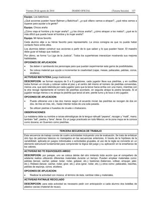 Viernes 20 de agosto de 2010 DIARIO OFICIAL (Tercera Sección) 137
Equipo. Los batichicos
¿Qué acciones pueden hacer Batman y Batichica?, ¿a qué villano vamos a atrapar?, ¿qué retos vamos a
superar para ayudar a la gente?
Equipo. Chicos araña
¿Cómo viaja el hombre y la mujer araña?, ¿y los chicos araña?, ¿cómo atrapan a los malos?, ¿qué es lo
más difícil que puede hacer el hombre y la mujer araña?
Equipo. Mi héroe favorito
Cada alumno elije a su héroe favorito para representarlo. La única consigna es que no puede haber
contacto físico entre ellos.
Los alumnos deben construir sus acciones a partir de lo que saben y lo que pueden hacer. El maestro
debe guiar el trabajo que realizan.
Por último, se forma “La Liga de la Justicia”. Todos los superhéroes interactúan mostrando sus mejores
habilidades.
OPCIONES DE APLICACION:
• Se deben ir cambiando los personajes para que puedan experimentar esta gama de posibilidades.
• Se coloca material que ayude a incrementar la creatividad (cajas, mesas, paliacates, pelotas, conos,
etcétera).
ACTIVIDAD MATATENA (juego tradicional)
DESCRIPCION: se forman equipos de 5 a 8 jugadores; cada jugador lleva sus piedritas, y en cuclillas
todos forman un círculo y colocan sobre el piso y al centro del mismo el número de piedritas convenidas,
menos una, que será retenida por cada jugador para que la lance hacia arriba con una mano, mientras con
la otra recoge rápidamente el número de piedritas acordado, en seguida atrapa la piedra lanzada. Si el
jugador recoge menos o no atrapa la piedrita que lanzó al aire, pierde turno y le toca a otro jugador.
OPCIONES DE APLICACION:
• Puede utilizarse una o las dos manos según el acuerdo inicial; las piedritas se recogen de dos en
dos, de tres en tres, etc., hasta intentar todas de una sola pasada.
• Se utilizan piedras o huesitos de ciruela o chabacano.
OBSERVACIONES:
La matatena debe su nombre a raíces etimológicas de la lengua náhuatl “pepena”, recoger y “maitl”, mano;
también “tetl”, piedra y “tena”, llenar. Es un juego practicado en todo México; en la zona maya se le conoce
como docena, en Guerrero como piedritas.
TERCERA SECUENCIA DE TRABAJO
Esta secuencia de trabajo consta de cuatro actividades incluyendo una de evaluación. Se trata de enfatizar
otro tipo de patrones básicos no manejados en las secuencias anteriores. A través de la hipótesis de la
variabilidad, aplicada en juegos individuales o actividades grupales, el uso de la regla se convierte en un
elemento estructural fundamental para comprender la lógica del juego y su aplicación en la enseñanza de
los valores.
ACTIVIDAD NO TE EQUIVOQUES AMIGO
DESCRIPCION: por parejas, uno se coloca detrás del otro imitando toda acción que el compañero de
adelante realiza utilizando diferentes materiales durante un tiempo. Pueden emplear materiales como:
pelotas (lanzar, cachar, patear, botar, rodar, golpear, etc.); bastones (balanceo, voltear, empujar, jalar,
etc.); frisbees (lanzar, cachar, rodar, girar, etc.); aros (girar, rodar, etc.) y otros como: paliacates, resortes,
pelotas de esponja, conos, etcétera.
OPCIONES DE APLICACION:
• Realizar la actividad con música; al término de ésta, cambiar roles y materiales.
ACTIVIDAD PATINAJE RECICLADO
DESCRIPCION: para esta actividad es necesario pedir con anticipación a cada alumno dos botellas de
plástico vacías (material de reuso).
 
