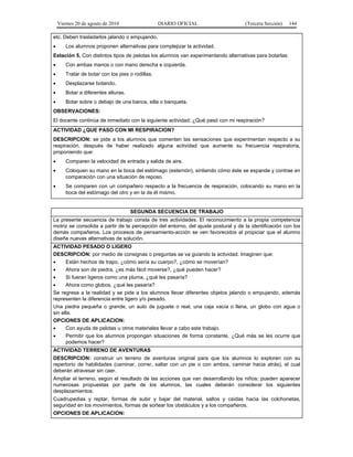 Viernes 20 de agosto de 2010 DIARIO OFICIAL (Tercera Sección) 144
etc. Deben trasladarlos jalando o empujando.
• Los alumnos proponen alternativas para complejizar la actividad.
Estación 5. Con distintos tipos de pelotas los alumnos van experimentando alternativas para botarlas:
• Con ambas manos o con mano derecha e izquierda.
• Tratar de botar con los pies o rodillas.
• Desplazarse botando.
• Botar a diferentes alturas.
• Botar sobre o debajo de una banca, silla o banqueta.
OBSERVACIONES:
El docente continúa de inmediato con la siguiente actividad: ¿Qué pasó con mi respiración?
ACTIVIDAD ¿QUE PASO CON MI RESPIRACION?
DESCRIPCION: se pide a los alumnos que comenten las sensaciones que experimentan respecto a su
respiración, después de haber realizado alguna actividad que aumente su frecuencia respiratoria,
proponiendo que:
• Comparen la velocidad de entrada y salida de aire.
• Coloquen su mano en la boca del estómago (esternón), sintiendo cómo éste se expande y contrae en
comparación con una situación de reposo.
• Se comparen con un compañero respecto a la frecuencia de respiración, colocando su mano en la
boca del estómago del otro y en la de él mismo.
SEGUNDA SECUENCIA DE TRABAJO
La presente secuencia de trabajo consta de tres actividades. El reconocimiento a la propia competencia
motriz se consolida a partir de la percepción del entorno, del ajuste postural y de la identificación con los
demás compañeros. Los procesos de pensamiento-acción se ven favorecidos al propiciar que el alumno
diseñe nuevas alternativas de solución.
ACTIVIDAD PESADO O LIGERO
DESCRIPCION: por medio de consignas o preguntas se va guiando la actividad. Imaginen que:
• Están hechos de trapo, ¿cómo sería su cuerpo?, ¿cómo se moverían?
• Ahora son de piedra, ¿es más fácil moverse?, ¿qué pueden hacer?
• Si fueran ligeros como una pluma, ¿qué les pasaría?
• Ahora como globos, ¿qué les pasaría?
Se regresa a la realidad y se pide a los alumnos llevar diferentes objetos jalando o empujando, además
representen la diferencia entre ligero y/o pesado.
Una piedra pequeña o grande, un auto de juguete o real, una caja vacía o llena, un globo con agua o
sin ella.
OPCIONES DE APLICACION:
• Con ayuda de pelotas u otros materiales llevar a cabo este trabajo.
• Permitir que los alumnos propongan situaciones de forma constante. ¿Qué más se les ocurre que
podemos hacer?
ACTIVIDAD TERRENO DE AVENTURAS
DESCRIPCION: construir un terreno de aventuras original para que los alumnos lo exploren con su
repertorio de habilidades (caminar, correr, saltar con un pie o con ambos, caminar hacia atrás), el cual
deberán atravesar sin caer.
Ampliar el terreno, según el resultado de las acciones que van desarrollando los niños; pueden aparecer
numerosas propuestas por parte de los alumnos, las cuales deberán considerar los siguientes
desplazamientos:
Cuadrupedias y reptar, formas de subir y bajar del material, saltos y caídas hacia las colchonetas,
seguridad en los movimientos, formas de sortear los obstáculos y a los compañeros.
OPCIONES DE APLICACION:
 